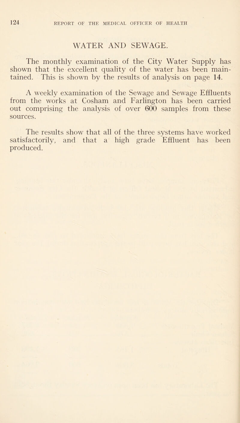 WATER AND SEWAGE. The monthly examination of the City Water Supply has shown that the excellent quality of the water has been main¬ tained. This is shown by the results of analysis on page 14. A weekly examination of the Sewage and Sewage Effluents from the works at Cosham and Farlington has been carried out comprising the analysis of over 600 samples from these sources. The results show that all of the three systems have worked satisfactorily, and that a high grade Effluent has been produced.