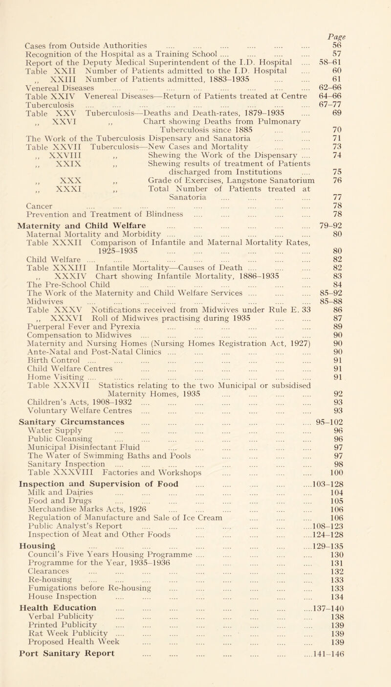 Page Cases from Outside Authorities .... .... .... .... .... .... 56 Recognition of the Hospital as a Training School .... .... .... .... 57 Report of the Deputy Medical Superintendent of the I.D. Hospital .... 58—61 Table XXII Number of Patients admitted to the I.D. Hospital .... 60 ,, XXIII Number of Patients admitted, 1883-1935 .... .... 61 Venereal Diseases .... .... .... .... .... .... .... .... 62-66 Table XXIV Venereal Diseases—Return of Patients treated at Centre 64-66 Tuberculosis .... .... .... .... .... .... .... .... .... 67-77 Table XXV Tuberculosis—Deaths and Death-rates, 1879-1935 .... 69 ,, XXVI ,, Chart showing Deaths from Pulmonary Tuberculosis since 1885 .... .... 70 The Work of the Tuberculosis Dispensary and Sanatoria .... .... 71 Table XXVII Tuberculosis—New Cases and Mortality .... .... 73 ,, XXVIII ,, Shewing the Work of the Dispensary .... 74 ,, XXIX ,, Shewing results of treatment of Patients discharged from Institutions .... 75 ,, XXX ,, Grade of Exercises, Langstone Sanatorium 76 ,, XXXI ,, Total Number of Patients treated at Sanatoria .... .... .... .... 77 Cancer .... .... .... .... .... .... .... .... .... 78 Prevention and Treatment of Blindness .... .... .... .... .... 78 Maternity and Child Welfare ... .... .... 79-92 Maternal Mortality and Morbidity .... .... .... .... .... .... 80 Table XXXII Comparison of Infantile and Maternal Mortality Rates, 1925-1935 . 80 Child Welfare. 82 Table XXXIII Infantile Mortality—Causes of Death .... .... .... 82 ,, XXXIV Chart showing Infantile Mortality, 1886-1935 .... 83 The Pre-School Child .... .... .... .... .... .... .... 84 The Work of the Maternity and Child Welfare Services .... .... .... 85-92 Midwives .... .... .... .... .... .... .... .... .... 85-88 Table XXXV Notifications received from Midwives under Rule E. 33 86 ,, XXXVI Roll of Mid wives practising during 1935 .... .... 87 Puerperal Fever and Pyrexia .... .... .... .... .... .... 89 Compensation to Midwives .... .... .... .... .... .... .... 90 Maternity and Nursing Homes (Nursing Homes Registration Act, 1927) 90 Ante-Natal and Post-Natal Clinics .... .... .... .... .... .... 90 Birth Control .... .... .... .... .... .... .... .... .... 91 Child Welfare Centres .... .... .... .... .... .... .... 91 Home Visiting .... .... .... .... .... .... .... .... .... 91 Table XXXVII Statistics relating to the two Municipal or subsidised Maternity Homes, 1935 .... .... .... .... 92 Children’s Acts, 1908-1932 .... .... .... .... .... .... ..... 93 Voluntary Welfare Centres .... .... .... .... .... .... .... 93 Sanitary Circumstances .... .... .... .... .... .... .... 95-102 Water Supply .... .... .... .... .... .... .... .... 96 Public Cleansing .... .... .... .... .... .... .... .... 96 Municipal Disinfectant Fluid .... .... .... .... .... .... 97 The Water of Swimming Baths and Pools .... .... .... .... 97 Sanitary Inspection .... .... .... .... .... .... .... .... 98 Table XXXVIII Factories and Workshops .... .... .... .... 100 Inspection and Supervision of Food .... .... ... .... ...103-128 Milk and Dairies .... .... .... .... .... .... .... .... 104 Food and Drugs .... .... .... .... .... .... .... .... 105 Merchandise Marks Acts, 1926 .... .... .... .... .... .... 106 Regulation of Manufacture and Sale of Ice Cream .... .... .... 106 Public Analyst’s Report .... .... .... .... .... .... ....108-123 Inspection of Meat and Other Foods .... .... .... .... ....124-128 Housing 129-135 Council’s Five Years Housing Programme .... .... .... .... .... 130 Programme for the Year, 1935-1936 .... .... .... .... .... 131 Clearances .... .... .... .... .... .... .... .... .... 132 Re-housing .... .... .... .... .... .... .... .... .... 133 Fumigations before Re-housing .... .... .... .... .... .... 133 House Inspection .... .... .... .... .... .... .... .... 134 Health Education .137-140 Verbal Publicity .... .... .... .... .... .... .... .... 138 Printed Publicity .... .... .... .... .... .... .... .... 139 Rat Week Publicity .... .... .... .... .... ' .... .... .... 139 Proposed Health Week .... .... .... .... .... .... .... 139 Port Sanitary Report 141-146