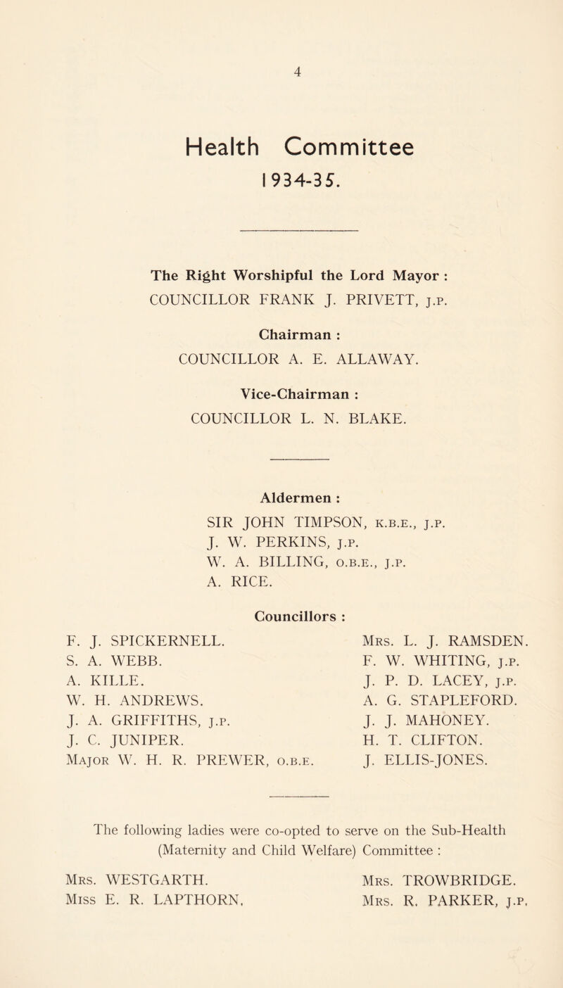 Health Committee I 934-35. The Right Worshipful the Lord Mayor : COUNCILLOR FRANK J. PRIVETT, j.p. Chairman : COUNCILLOR A. E. ALLAWAY. Vice-Chairman : COUNCILLOR L. N. BLAKE. Aldermen : SIR JOHN TIMPSON, k.b.e., j.p. J. W. PERKINS, j.p. W. A. BILLING, o.b.e., j.p. A. RICE. Councillors : F. J. SPICKERNELL. Mrs. L. J. RAMSDEN S. A. WEBB. F. W. WHITING, j.p. A. KILLE. J. P. D. LACEY, j.p. W. H. ANDREWS. A. G. STAPLEFORD. J. A. GRIFFITHS, j.p. J. J. MAHONEY. J. C. JUNIPER. H. T. CLIFTON. Major W. H. R. PREWER, o.b.e. J. ELLIS-JONES. The following ladies were co-opted to serve on the Sub-Health (Maternity and Child Welfare) Committee : Mrs. WESTGARTH. Miss E. R. LAPTHORN. Mrs. TROWBRIDGE. Mrs. R. PARKER, j.p