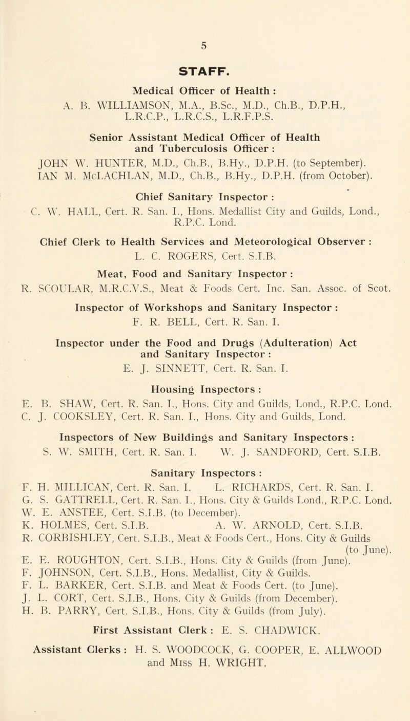 STAFF. Medical Officer of Health : A. B. WILLIAMSON, M.A., B.Sc., M.D., Ch.B., D.P.H., L.R.C.P., L.R.C.S., L.R.F.P.S. Senior Assistant Medical Officer of Health and Tuberculosis Officer : JOHN W. HUNTER, M.D., Ch.B., B.Hy., D.P.H. (to September). IAN M. McLACHLAN, M.D., Ch.B., B.Hy., D.P.H. (from October). ♦ Chief Sanitary Inspector : C. \Y. HALL, Cert. R. San. I., Hons. Medallist City and Guilds, Lond., R.P.C. Lond. Chief Clerk to Health Services and Meteorological Observer : L. C. ROGERS, Cert. S.I.B. Meat, Food and Sanitary Inspector : R. SCOULAR, M.R.C.V.S., Meat & Foods Cert. Inc. San. Assoc, of Scot. Inspector of Workshops and Sanitary Inspector : F. R. BELL, Cert. R. San. I. Inspector under the Food and Drugs (Adulteration) Act and Sanitary Inspector : E. J. SINNETT, Cert. R. San. I. Housing Inspectors : E. B. SHAW, Cert. R. San. I., Hons. City and Guilds, Bond., R.P.C. Lond. C. J. COOKSLEY, Cert. R. San. I., Hons. City and Guilds, Lond. Inspectors of New Buildings and Sanitary Inspectors : S. W. SMITH, Cert. R. San. I. W. J. SANDFORD, Cert. S.I.B. Sanitary Inspectors : F. H. MI ELI CAN, Cert. R. San. I. L. RICHARDS, Cert. R. San. I. G. S. GATTRELL, Cert. R. San. I., Hons. City & Guilds Lond., R.P.C. Lond. W. E. ANSTEE, Cert. S.I.B. (to December). K. HOLMES, Cert. S.I.B. A. W. ARNOLD, Cert. S.I.B. R. CORBISHLEY, Cert. S.I.B., Meat & Foods Cert., Hons. City & Guilds (to June). E. E. ROUGHTON, Cert. S.I.B., Hons. City & Guilds (from June). F. JOHNSON, Cert. S.I.B., Hons. Medallist, City & Guilds. F. L. BARKER, Cert. S.I.B. and Meat & Foods Cert, (to June). J. L. CORT, Cert. S.I.B., Hons. City & Guilds (from December). H. B. PARRY, Cert. S.I.B., Hons. City & Guilds (from July). First Assistant Clerk : E. S. CHADWICK. Assistant Clerks ; H. S. WOODCOCK, G. COOPER, E. ALLWOOD and Miss H. WRIGHT,