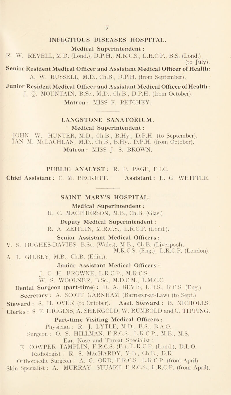 INFECTIOUS DISEASES HOSPITAL. Medical Superintendent : R. W. REVELL, M.D. (Lond.), D.P.H, M.R.C.S, L.R.C.P, B.S. (Lond.) (to July). Senior Resident Medical Officer and Assistant Medical Officer of Health: A. W. RUSSELL, M.D., Cli.B., D.P.H. (from September). Junior Resident Medical Officer and Assistant Medical Officer of Health: J. 0. MOUNTAIN, B.Sc., M.D., Ch.B., D.P.H. (from October). Matron: MISS F. PETCHEY. LANGSTONE SANATORIUM. Medical Superintendent : JOHN W. HUNTER, M.D., Ch.B., B.Hy., D.P.H. (to September). IAN M. McLACHLAN, M.D., Ch.B., B.Hy., D.P.H. (from October). Matron: MISS J. S. BROWN. PUBLIC ANALYST : R. P. PAGE, F.I.C. Chief Assistant : C. M. BECKETT. Assistant : E. G. WHITTLE. SAINT MARY’S HOSPITAL. Medical Superintendent : R. C. MACPHERSON, M.B., Ch.B. (Glas.) Deputy Medical Superintendent : R. A. ZEITLIN, M.R.C.S., L.R.C.P. (Lond.). Senior Assistant Medical Officers : V S HUGHES-DAVIES, B.Sc. (Wales), M.B., Ch.B. (Liverpool), M.R.C.S. (Eng.), L.R.C.P. (London). A. L. GILBEY, M.B., Ch.B. (Edin.). Junior Assistant Medical Officers : J. C. H. BROWNE, L.R.C.P., M.R.C.S. W. S. WOOLNER, B.Sc., M.D.C.M., L.M.C.C. Dental Surgeon (part-time) : D. A. BEVIS, L.D.S., R.C.S. (Eng.) Secretary : A. SCOTT GARNHAM (Barrister-at-Law) (to Sept.) Steward : S. H. OVER (to October). Asst. Steward : B. NICHOLLS. Clerks : S. E. HIGGINS, A. SHERGOLD, W. RUMBOLD andG. TIPPING. Part-time Visiting Medical Officers : Physician : R. J. LYTLE, M.D., B.S., B.A.O. Surgeon : 0. S. HILLMAN, F.R.C.S., L.R.C.P., M.B., M.S. Ear, Nose and Throat Specialist : E. COWPER TAMPLIN, F.R.C.S. (E.), L.R.C.P. (Lond.), D.L.O. Radiologist : R. S. MacHARDY, M.B., Ch.B., I).R. Orthopaedic Surgeon : A. G. ORI), F.R.C.S., L.R.C.P. (from April). Skin Specialist; A. MURRAY STUART, F.R.C.S, L.R.C.P. (from April).