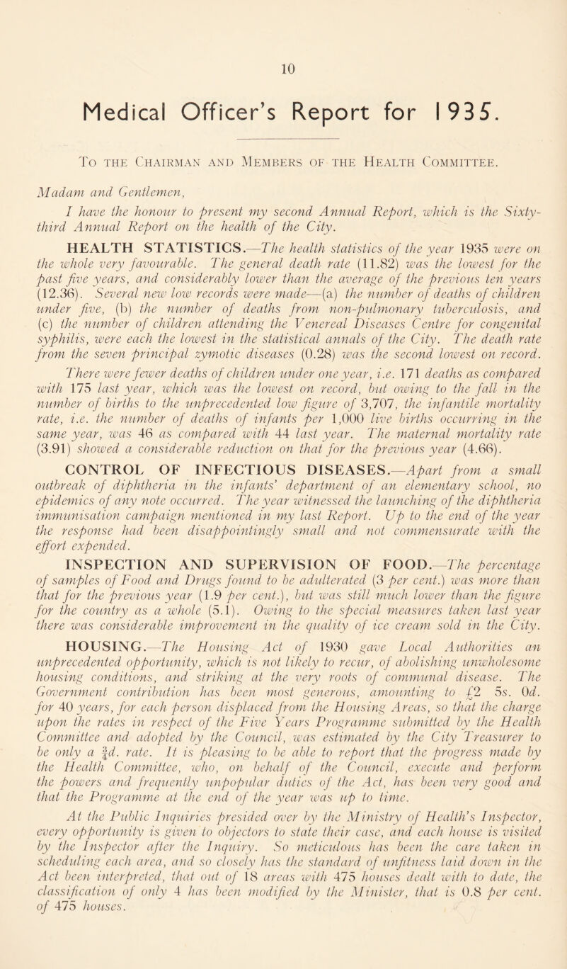 Medical Officer’s Report for 1935. To the Chairman and Members of the Health Committee. Madam and Gentlemen, I have the honour to -present my second Annual Report, which is the Sixty- third Annual Report on the health of the City. HEALTH STATISTICS.—The health statistics of the year 1935 were on the whole very favourable. The general death rate (11.82) was the lowest for the past five years, and considerably lower than the average of the previous ten years (12.36). Several new low records were made—(a) the number of deaths of children under five, (b) the number of deaths from non-pulmonary tuberculosis, and (c) the number of children attending the Venereal Diseases Centre for congenital syphilis, were each the lowest in the statistical annals of the City. The death rate from the seven principal zymotic diseases (0.28) was the second lowest on record. There were fewer deaths of children under one year, i.e. 171 deaths as compared with 175 last year, which was the lowest on record, but owing to the fall in the number of births to the unprecedented low figure of 3,707, the infantile mortality rate, i.e. the number of deaths of infants per 1,000 live births occurring in the same year, was 46 as compared with 44 last year. The maternal mortality rate (3.91) showed a considerable reduction on that for the previous year (4.66). CONTROL OF INFECTIOUS DISEASES.—Apart from a small outbreak of diphtheria in the infants’ department of an elementary school, no epidemics of any note occurred. The year witnessed the launching of the diphtheria immunisation campaign mentioned in my last Report. Up to the end of the year the response had been disappointingly small and not commensurate with the effort expended. INSPECTION AND SUPERVISION OF FOOD.—The percentage of samples of Food and Drugs found to be adulterated (3 per cent.) was more than that for the previous year (1.9 per cent.), but was still much lower than the figure for the country as a whole (5.1). Owing to the special measures taken last year there was considerable improvement in the quality of ice cream sold in the City. HOUSING. The Housing Act of 1930 gave Local Authorities an unprecedented opportunity, which is not likely to recur, of abolishing unwholesome housing conditions, and striking at the very roots of communal disease. The Government contribution has been most generous, amounting to £2 5s. 0d. for 40 years, for each person displaced from the Housing Areas, so that the charge upon the rates in respect of the Five Years Programme submitted by the Health Committee and adopted by the Council, was estimated by the City Treasurer to be only a \d. rate. It is pleasing to be able to report that the progress made by the Health Committee, who, on behalf of the Council, execute and perform the powers and frequently unpopular duties of the Act, has been very good and that the Programme at the end of the year vvas up to time. At the Public Inquiries presided over by the Ministry of Health’s Inspector, every opportunity is given to objectors to state their case, and each house is visited by the Inspector after the Inquiry. So meticulous has been the care taken in scheduling each area, and so closely has the standard of unfitness laid down in the Act been interpreted, that out of 18 areas with 475 houses dealt with to date, the classification of only 4 has been modified by the Minister, that is 0.8 per cent, of 475 houses.