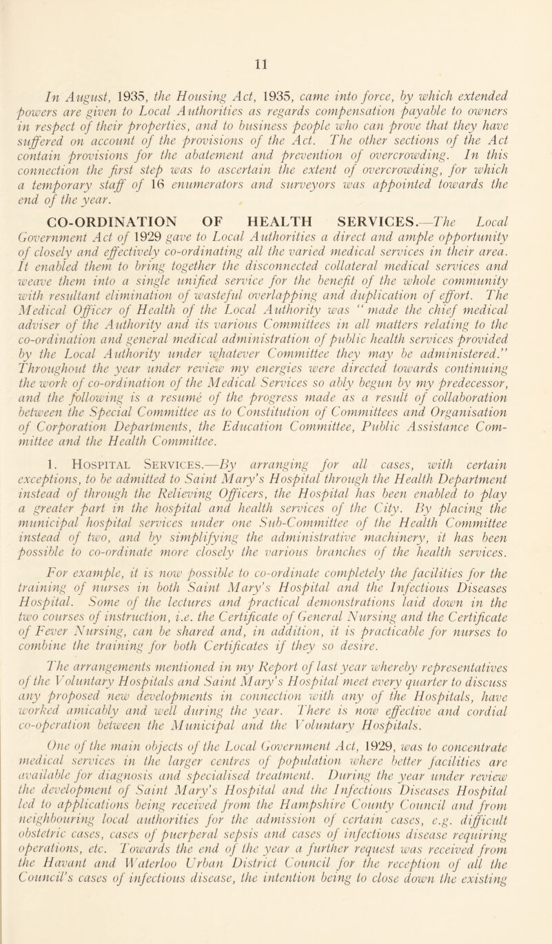 In August, 1935, the Housing Act, 1935, came into force, by which extended powers are given to Local Authorities as regards compensation payable to owners in respect of their properties, and to business people who can prove that they have suffered on account of the provisions of the Act. The other sections of fhe Act contain provisions for the abatement and prevention of overcrowding. In this connection the first step was to ascertain the extent of overcrowding, for which a temporary staff of 16 enumerators and surveyors was appointed towards the end of the year. CO-ORDINATION OF HEALTH SERVICES.—The Local Government Act of 1929 gave to Local Authorities a direct and ample opportunity of closely and effectively co-ordinating all the varied medical services in their area. It enabled them to bring together the disconnected collateral medical services and weave them into a single unified service for the benefit of the whole community with resultant elimination of wasteful overlapping and duplication of effort. The Medical Officer of Health of the Local Authority was “made the chief medical adviser of the Authority and its various Committees in all matters relating to the co-ordination and general m edical administration of public health services provided by the Local Authority under whatever Committee they may be administeredT Throughout the year under review my energies were directed towards continuing the work of co-ordination of the Medical Services so ally begun by my predecessor, and the following is a resume of the progress made as a result of collaboration between the Special Committee as to Constitution of Committees and Organisation of Corporation Departments, the Education Committee, Public Assistance Com¬ mittee and the Health Committee. 1. Hospital Services.—By arranging for all cases, with certain exceptions, to be admitted to Saint Mary’s Hospital through the Health Department instead of through the Relieving Officers, the Hospital has been enabled to play a greater part in the hospital and health services of the City. By placing the municipal hospital services under one Sub-Committee of the Health Committee instead of two, and by simplifying the administrative machinery, it has been possible to co-ordinate more closely the various branches of the health services. For example, it is now possible to co-ordinate completely the facilities for the training of nurses in both Saint Mary’s Hospital and the Infectious Diseases Hospital. Some of the lectures and practical demonstrations laid down in the two courses of instruction, i.e. the Certificate of General Nursing and the Certificate of Fever Nursing, can be shared and, in addition, it is practicable for nurses to combine the training for both Certificates if they so desire. The arrangements mentioned in my Report of last year whereby representatives of the Voluntary Hospitals and Saint Mary’s Hospital meet every quarter to discuss any proposed new developments in connection with any of the Hospitals, have worked amicably and well during the year. There is now effective and cordial co-operation between the Municipal and the Voluntary Hospitals. One of the main objects of the Local Government Act, 1929, was to concentrate medical services in the larger centres of population where better facilities are available for diagnosis and specialised treatment. During the year under review the development of Saint Mary’s Hospital and the Infectious Diseases Hospital led to applications being received from the Hampshire County Council and from neighbouring local authorities for the admission of certain cases, e.g. difficult obstetric cases, cases of puerperal sepsis and cases of infectious disease requiring operations, etc. Towards the end of the year a further request was received from the Havant and Waterloo Urban District Council for the reception of all the Council’s cases of infectious disease, the intention being to close down the existing