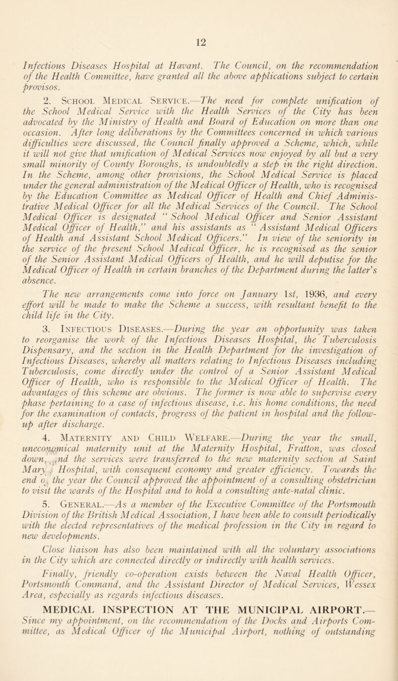 Infections Diseases Hospital at Havant. The Council, on the recommendation of the Health Committee, have granted all the above applications subject to certain provisos. 2. School Medical Service.—The need for complete unification of the School Medical Service with the Health Services of the City has been advocated by the Ministry of Health and Board of Education on more than one occasion. After long deliberations by the Committees concerned in which various difficulties were discussed, the Council finally approved a Scheme, which, while it will not give that unification of Medical Services now enjoyed by all but a very small minority of County Boroughs, is undoubtedly a step in the right direction. In the Scheme, among other provisions, the School Medical Service is placed under the general administration of the Medical Officer of Health, who is recognised, by the Education Committee as Medical Officer of Health and Chief Adminis¬ trative Medical Officer for all the Medical Services of the Council. The School Medical Officer is designated “ School Medical Officer and Senior Assistant Medical Officer of Health,” and his assistants as “ Assistant Medical Officers of Health and Assistant School Medical Officers.” In view of the seniority in the service of the present School Medical Officer, he is recognised as the senior of the Senior Assistant Medical Officers of Health, and he will deputise for the Medical Officer of Health in certain branches of the Department during the latter s absence. The new arrangements come into force on January 1st, 1936, and every effort will be made to make the Scheme a success, with resultant benefit to the child life in the City. 3. Infectious Diseases.-—During the year an opportunity was taken to reorganise the work of the Infectious Diseases Hospital, the Tuberculosis Dispensary, and the section in the Health Department for the investigation of Infectious Diseases, whereby all matters relating to Infectious Diseases including Tuberculosis, come directly under the control of a Senior Assistant Medical Officer of Health, who is responsible to the Medical Officer of Health. The advantages of this scheme are obvious. The former is now able to supervise every phase pertaining to a case of infectious disease, i.e. his home conditions, the need for the examination of contacts, progress of the patient in hospital and the follow¬ up after discharge. 4. Maternity and Child Welfare.—During the year the small, uneconomical maternity unit at the Maternity Hospital, Fratton, was closed down, xnd the services were transferred to the new maternity section at Saint Mary Hospital, with consequent economy and greater efficiency. Towards the end eg the year the Council approved the appointment of a consulting obstetrician to visit the wards of the Hospital and to hold a consulting ante-natal clinic. 5. General.—Ms a member of the Executive Committee of the Portsmouth Division of the British Medical Association, I have been able to consult periodically with the elected representatives of the medical profession in the City in regard to new developments. Close liaison has also been maintained with all the voluntary associations in the City which are connected directly or indirectly with health services. Finally, friendly co-operation exists between the Naval Health Officer, Portsmouth Command, and the Assistant Director of Medical Services, Wessex Area, especially as regards infectious diseases. MEDICAL INSPECTION AT THE MUNICIPAL AIRPORT.— Since my appointment, on the recommendation of the Docks and Airports Com¬ mittee, as Medical Officer of the Municipal Airport, nothing of outstanding