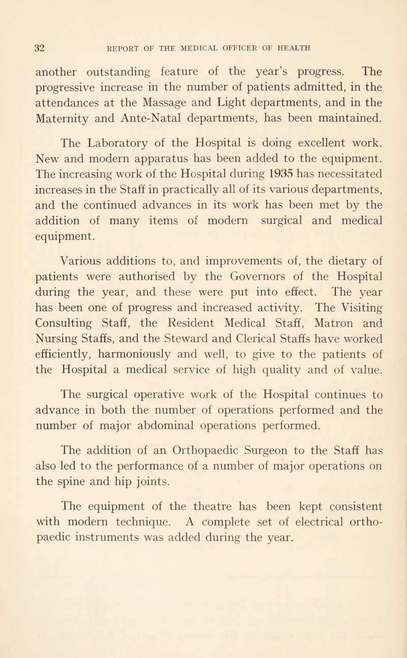 another outstanding feature of the year’s progress. The progressive increase in the number of patients admitted, in the attendances at the Massage and Light departments, and in the Maternity and Ante-Natal departments, has been maintained. The Laboratory of the Hospital is doing excellent work. New and modern apparatus has been added to the equipment. The increasing work of the Hospital during 1935 has necessitated increases in the Staff in practically all of its various departments, and the continued advances in its work has been met by the addition of many items of modern surgical and medical equipment. Various additions to, and improvements of, the dietary of patients were authorised by the Governors of the Hospital during the year, and these were put into effect. The year has been one of progress and increased activity. The Visiting Consulting Staff, the Resident Medical Staff, Matron and Nursing Staffs, and the Steward and Clerical Staffs have worked efficiently, harmoniously and well, to give to the patients of the Hospital a medical service of high quality and of value. The surgical operative work of the Hospital continues to advance in both the number of operations performed and the number of major abdominal operations performed. The addition of an Orthopaedic Surgeon to the Staff has also led to the performance of a number of major operations on the spine and hip joints. The equipment of the theatre has been kept consistent with modern technique. A complete set of electrical ortho¬ paedic instruments was added during the year.