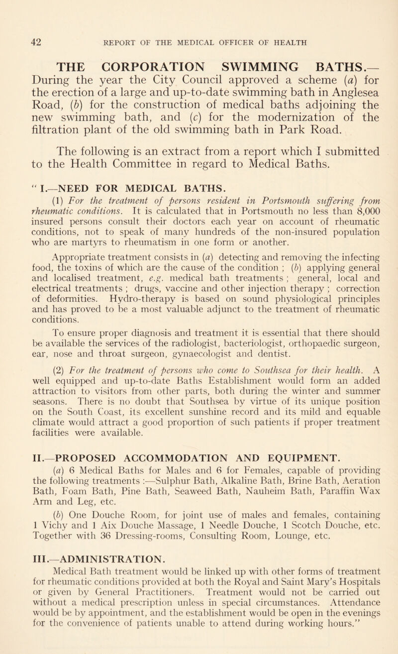 THE CORPORATION SWIMMING BATHS.— During the year the City Council approved a scheme (a) for the erection of a large and up-to-date swimming bath in Anglesea Road, (b) for the construction of medical baths adjoining the new swimming bath, and (c) for the modernization of the filtration plant of the old swimming bath in Park Road. The following is an extract from a report which I submitted to the Health Committee in regard to Medical Baths.  I.—NEED FOR MEDICAL BATHS. (1) For the treatment of persons resident in Portsmouth suffering from rheumatic conditions. It is calculated that in Portsmouth no less than 8,000 insured persons consult their doctors each year on account of rheumatic conditions, not to speak of .many hundreds of the non-insured population who are martyrs to rheumatism in one form or another. Appropriate treatment consists in (a) detecting and removing the infecting food, the toxins of which are the cause of the condition ; (b) applying general and localised treatment, e.g. medical bath treatments ; general, local and electrical treatments ; drugs, vaccine and other injection therapy ; correction of deformities. Hydro-therapy is based on sound physiological principles and has proved to be a most valuable adjunct to the treatment of rheumatic conditions. To ensure proper diagnosis and treatment it is essential that there should be available the services of the radiologist, bacteriologist, orthopaedic surgeon, ear, nose and throat surgeon, gynaecologist and dentist. (2) For the treatment of persons who come to Southsea for their health. A well equipped and up-to-date Baths Establishment would form an added attraction to visitors from other parts, both during the winter and summer seasons. There is no doubt that Southsea by virtue of its unique position on the South Coast, its excellent sunshine record and its mild and equable climate would attract a good proportion of such patients if proper treatment facilities were available. II. —PROPOSED ACCOMMODATION AND EQUIPMENT. (a) 6 Medical Baths for Males and 6 for Females, capable of providing the following treatments :—Sulphur Bath, Alkaline Bath, Brine Bath, Aeration Bath, Foam Bath, Pine Bath, Seaweed Bath, Nauheim Bath, Paraffin Wax Arm and Leg, etc. (b) One Douche Room, for joint use of males and females, containing 1 Vichy and 1 Aix Douche Massage, 1 Needle Douche, 1 Scotch Douche, etc. Together with 36 Dressing-rooms, Consulting Room, Lounge, etc. III. —ADMINISTRATION. Medical Bath treatment would be linked up with other forms of treatment for rheumatic conditions provided at both the Royal and Saint Mary's Hospitals or given by General Practitioners. Treatment would not be carried out without a medical prescription unless in special circumstances. Attendance would be by appointment, and the establishment would be open in the evenings for the convenience of patients unable to attend during working hours.”