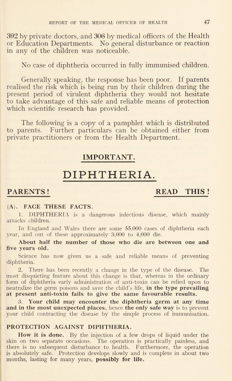 392 by private doctors, and 306 by medical officers of the Health or Education Departments. No general disturbance or reaction in any of the children was noticeable. No case of diphtheria occurred in fully immunised children. Generally speaking, the response has been poor. If parents realised the risk which is being run by their children during the present period of virulent diphtheria they would not hesitate to take advantage of this safe and reliable means of protection which scientific research has provided. The following is a copy of a pamphlet which is distributed to parents. Further particulars can be obtained either from private practitioners or from the Health Department. IMPORTANT. DIPHTHERIA. PARENTS! READ THIS! (A). FACE THESE FACTS. 1. DIPHTHERIA is a dangerous infectious disease, which mainly attacks children. In England and Wales there are some 55,000 cases of diphtheria each year, and out of these approximately 3,000 to 4,000 die. About half the number of those who die are between one and five years old. Science has now given us a safe and reliable means of preventing diphtheria. 2. There has been recently a change in the type of the disease. The most disquieting feature about this change is that, whereas in the ordinary form of diphtheria early administration of anti-toxin can be relied upon to neutralize the germ poisons and save the child’s life, in the type prevailing at present anti-toxin fails to give the same favourable results. 3. Your child may encounter the diphtheria germ at any time and in the most unexpected places, hence the only safe way is to prevent your child contracting the disease by the simple process of immunisation. PROTECTION AGAINST DIPHTHERIA. How it is done. By the injection of a few drops of liquid under the skin on two separate occasions. The operation is practically painless, and there is no subsequent disturbance to health. Furthermore, the operation i is absolutely safe. Protection develops slowly and is complete in about two months, lasting for many years, possibly for life.