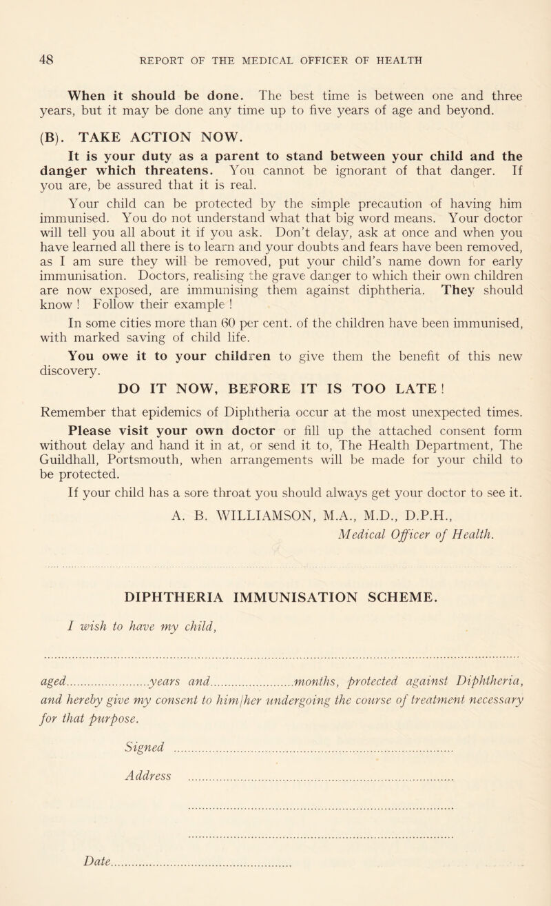 When it should be done. The best time is between one and three years, but it may be done any time up to five years of age and beyond. (B). TAKE ACTION NOW. It is your duty as a parent to stand between your child and the danger which threatens. You cannot be ignorant of that danger. If you are, be assured that it is real. Your child can be protected by the simple precaution of having him immunised. You do not understand what that big word means. Your doctor will tell you all about it if you ask. Don’t delay, ask at once and when you have learned all there is to learn and your doubts and fears have been removed, as I am sure they will be removed, put your child’s name down for early immunisation. Doctors, realising the grave danger to which their own children are now exposed, are immunising them against diphtheria. They should know ! Follow their example ! In some cities more than (30 per cent, of the children have been immunised, with marked saving of child life. You owe it to your children to give them the benefit of this new discovery. DO IT NOW, BEFORE IT IS TOO LATE! Remember that epidemics of Diphtheria occur at the most unexpected times. Please visit your own doctor or fill up the attached consent form without delay and hand it in at, or send it to, The Health Department, The Guildhall, Portsmouth, when arrangements will be made for your child to be protected. If your child has a sore throat you should always get your doctor to see it. A. B. WILLIAMSON, M.A., M.D., D.P.H., Medical Officer of Health. DIPHTHERIA IMMUNISATION SCHEME. I wish to have my child, aged.years and.months, protected against Diphtheria, and hereby give my consent to himjher undergoing the course of treatment necessary for that purpose. Signed . Address . Date