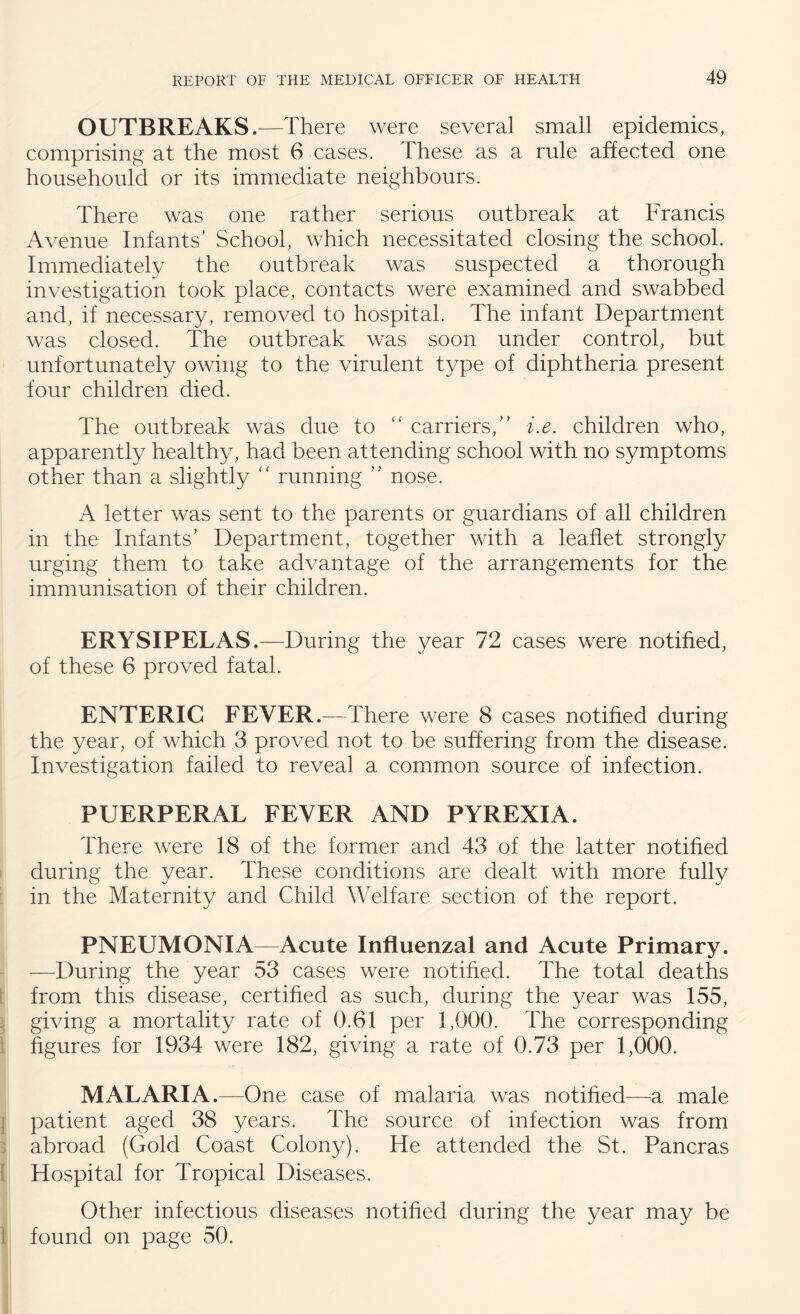 OUTBREAKS .—There were several small epidemics, comprising at the most 6 cases. These as a rule affected one househould or its immediate neighbours. There was one rather serious outbreak at Francis Avenue Infants' School, which necessitated closing the school. Immediately the outbreak was suspected a thorough investigation took place, contacts were examined and swabbed and, if necessary, removed to hospital. The infant Department was closed. The outbreak was soon under control, but unfortunately owing to the virulent type of diphtheria present four children died. The outbreak was due to “ carriers, i.e. children who, apparently healthy, had been attending school with no symptoms other than a slightly “ running  nose. A letter was sent to the parents or guardians of all children in the Infants' Department, together with a leaflet strongly urging them to take advantage of the arrangements for the immunisation of their children. ERYSIPELAS.—During the year 72 cases were notified, of these 6 proved fatal. ENTERIC FEVER.—There were 8 cases notified during the year, of which 3 proved not to be suffering from the disease. Investigation failed to reveal a common source of infection. PUERPERAL FEVER AND PYREXIA. There were 18 of the former and 43 of the latter notified during the year. These conditions are dealt with more fully in the Maternity and Child Welfare section of the report. PNEUMONIA—Acute Influenzal and Acute Primary. —During the year 53 cases were notified. The total deaths from this disease, certified as such, during the year was 155, giving a mortality rate of 0.61 per 1,000. The corresponding figures for 1934 were 182, giving a rate of 0.73 per 1,000. MALARIA.—One case of malaria was notified—a male patient aged 38 years. The source of infection was from abroad (Gold Coast Colony). He attended the St. Pancras Hospital for Tropical Diseases. Other infectious diseases notified during the year may be found on page 50.