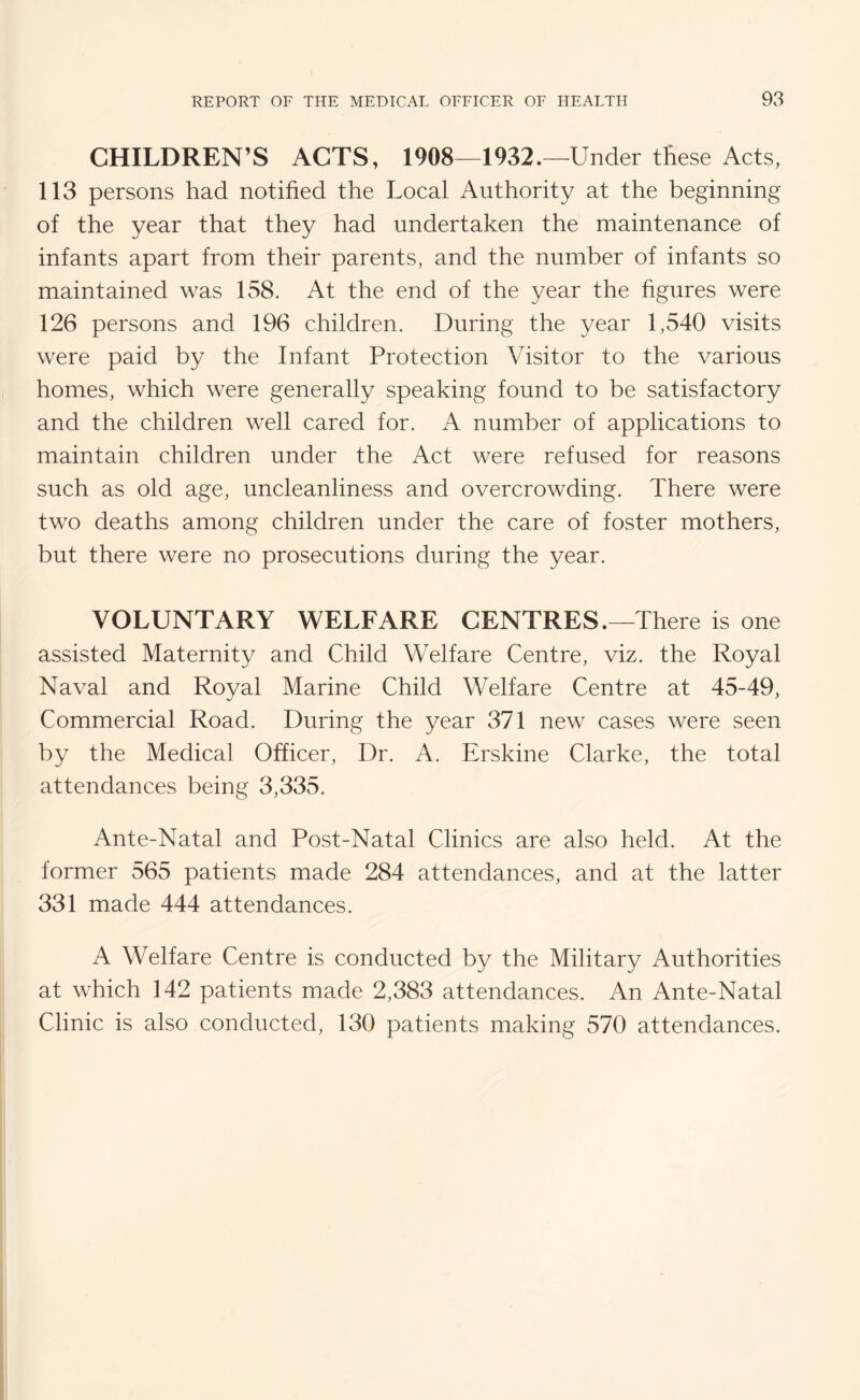 CHILDREN’S ACTS, 1908—1932.—Under these Acts, 113 persons had notified the Local Authority at the beginning of the year that they had undertaken the maintenance of infants apart from their parents, and the number of infants so maintained was 158. At the end of the year the figures were 126 persons and 196 children. During the year 1,540 visits were paid by the Infant Protection Visitor to the various homes, which were generally speaking found to be satisfactory and the children well cared for. A number of applications to maintain children under the Act were refused for reasons such as old age, uncleanliness and overcrowding. There were two deaths among children under the care of foster mothers, but there were no prosecutions during the year. VOLUNTARY WELFARE CENTRES.—There is one assisted Maternity and Child Welfare Centre, viz. the Royal Naval and Royal Marine Child Welfare Centre at 45-49, Commercial Road. During the year 371 new cases were seen by the Medical Officer, Dr. A. Erskine Clarke, the total attendances being 3,335. Ante-Natal and Post-Natal Clinics are also held. At the former 565 patients made 284 attendances, and at the latter 331 made 444 attendances. A Welfare Centre is conducted by the Military Authorities at which 142 patients made 2,383 attendances. An Ante-Natal Clinic is also conducted, 130 patients making 570 attendances.