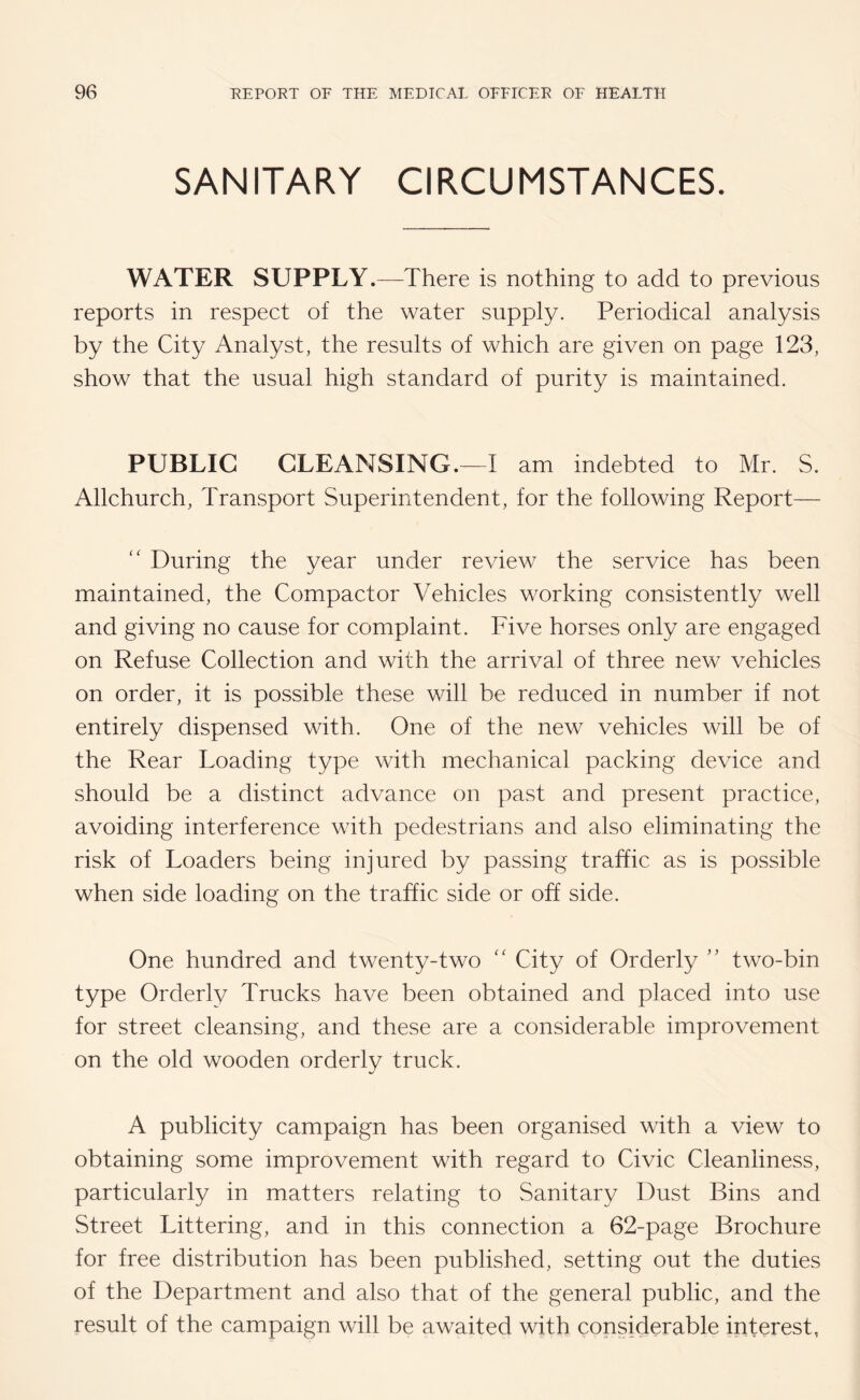 SANITARY CIRCUMSTANCES. WATER SUPPLY.—There is nothing to add to previous reports in respect of the water supply. Periodical analysis by the City Analyst, the results of which are given on page 123, show that the usual high standard of purity is maintained. PUBLIC CLEANSING.—I am indebted to Mr. S. Allchurch, Transport Superintendent, for the following Report— “ During the year under review the service has been maintained, the Compactor Vehicles working consistently well and giving no cause for complaint. Five horses only are engaged on Refuse Collection and with the arrival of three new vehicles on order, it is possible these will be reduced in number if not entirely dispensed with. One of the new vehicles will be of the Rear Loading type with mechanical packing device and should be a distinct advance on past and present practice, avoiding interference with pedestrians and also eliminating the risk of Loaders being injured by passing traffic as is possible when side loading on the traffic side or off side. One hundred and twenty-two “ City of Orderly ” two-bin type Orderly Trucks have been obtained and placed into use for street cleansing, and these are a considerable improvement on the old wooden orderly truck. A publicity campaign has been organised with a view to obtaining some improvement with regard to Civic Cleanliness, particularly in matters relating to Sanitary Dust Bins and Street Littering, and in this connection a 62-page Brochure for free distribution has been published, setting out the duties of the Department and also that of the general public, and the result of the campaign will be awaited with considerable interest,