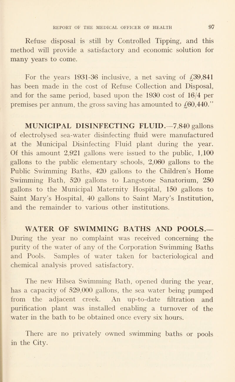 Refuse disposal is still by Controlled Tipping, and this method will provide a satisfactory and economic solution for many years to come. For the years 1931-36 inclusive, a net saving of £39,841 has been made in the cost of Refuse Collection and Disposal, and for the same period, based upon the 1930 cost of 16/4 per premises per annum, the gross saving has amounted to £60,440/' MUNICIPAL DISINFECTING FLUID.—7,840 gallons of electrolysed sea-water disinfecting fluid were manufactured at the Municipal Disinfecting Fluid plant during the year. Of this amount 2,921 gallons were issued to the public, 1,100 gallons to the public elementary schools, 2,060 gallons to the Public Swimming Baths, 420 gallons to the Children's Home Swimming Bath, 520 gallons to Langstone Sanatorium, 250 gallons to the Municipal Maternity Hospital, 150 gallons to Saint Mary's Hospital, 40 gallons to Saint Mary's Institution, and the remainder to various other institutions. WATER OF SWIMMING BATHS AND POOLS.— During the year no complaint was received concerning the purity of the water of any of the Corporation Swimming Baths and Pools. Samples of water taken for bacteriological and chemical analysis proved satisfactory. The new Hilsea Swimming Bath, opened during the year, has a capacity of 529,000 gallons, the sea water being pumped from the adjacent creek. An up-to-date filtration and purification plant was installed enabling a turnover of the water in the bath to be obtained once every six hours. There are no privately owned swimming baths or pools in the City.