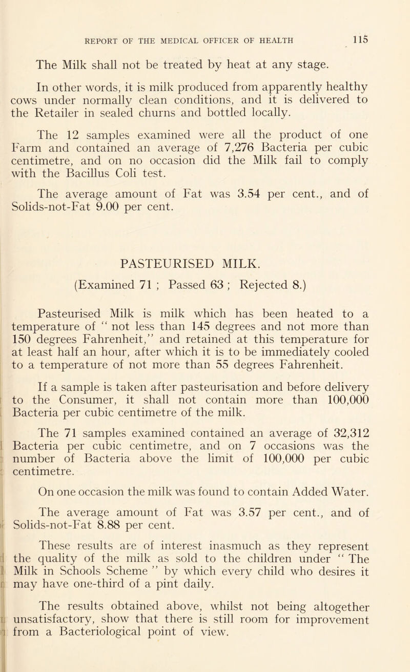 The Milk shall not be treated by heat at any stage. In other words, it is milk produced from apparently healthy cows under normally clean conditions, and it is delivered to the Retailer in sealed churns and bottled locally. The 12 samples examined were all the product of one Farm and contained an average of 7,276 Bacteria per cubic centimetre, and on no occasion did the Milk fail to comply with the Bacillus Coli test. The average amount of Fat was 3.54 per cent., and of Solids-not-Fat 9.00 per cent. PASTEURISED MILK. (Examined 71 ; Passed 63 ; Rejected 8.) Pasteurised Milk is milk which has been heated to a temperature of “ not less than 145 degrees and not more than 150 degrees Fahrenheit/' and retained at this temperature for at least half an hour, after which it is to be immediately cooled to a temperature of not more than 55 degrees Fahrenheit. If a sample is taken after pasteurisation and before delivery to the Consumer, it shall not contain more than 100,000 Bacteria per cubic centimetre of the milk. The 71 samples examined contained an average of 32,312 Bacteria per cubic centimetre, and on 7 occasions was the number of Bacteria above the limit of 100,000 per cubic centimetre. On one occasion the milk was found to contain Added Water. The average amount of Fat was 3.57 per cent., and of Solids-not-Fat 8.88 per cent. These results are of interest inasmuch as they represent the quality of the milk as sold to the children under “ The Milk in Schools Scheme ” by which every child who desires it may have one-third of a pint daily. The results obtained above, whilst not being altogether unsatisfactory, show that there is still room for improvement 1 from a Bacteriological point of view.