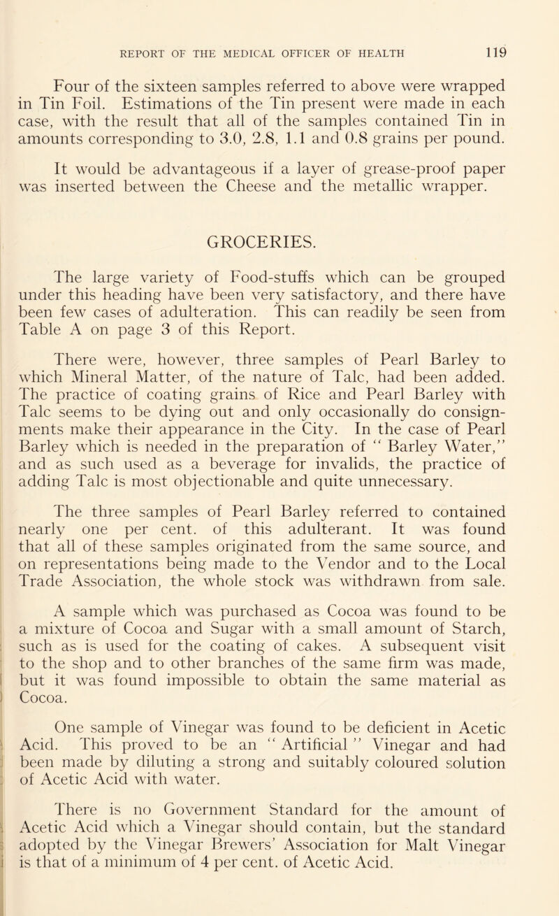 Four of the sixteen samples referred to above were wrapped in Tin Foil. Estimations of the Tin present were made in each case, with the result that all of the samples contained Tin in amounts corresponding to 3.0, 2.8, 1.1 and 0.8 grains per pound. It would be advantageous if a layer of grease-proof paper was inserted between the Cheese and the metallic wrapper. GROCERIES. The large variety of Food-stuffs which can be grouped under this heading have been very satisfactory, and there have been few cases of adulteration. This can readily be seen from Table A on page 3 of this Report. There were, however, three samples of Pearl Barley to which Mineral Matter, of the nature of Talc, had been added. The practice of coating grains of Rice and Pearl Barley with Talc seems to be dying out and only occasionally do consign¬ ments make their appearance in the City. In the case of Pearl Barley which is needed in the preparation of “ Barley Water/’ and as such used as a beverage for invalids, the practice of adding Talc is most objectionable and quite unnecessary. The three samples of Pearl Barley referred to contained nearly one per cent, of this adulterant. It was found that all of these samples originated from the same source, and on representations being made to the Vendor and to the Local Trade Association, the whole stock was withdrawn from sale. A sample which was purchased as Cocoa was found to be a mixture of Cocoa and Sugar with a small amount of Starch, such as is used for the coating of cakes. A subsequent visit to the shop and to other branches of the same firm was made, but it was found impossible to obtain the same material as Cocoa. One sample of Vinegar was found to be deficient in Acetic Acid. This proved to be an “ Artificial ” Vinegar and had been made by diluting a strong and suitably coloured solution of Acetic Acid with water. There is no Government Standard for the amount of Acetic Acid which a Vinegar should contain, but the standard adopted by the Vinegar Brewers’ Association for Malt Vinegar is that of a minimum of 4 per cent, of Acetic Acid.