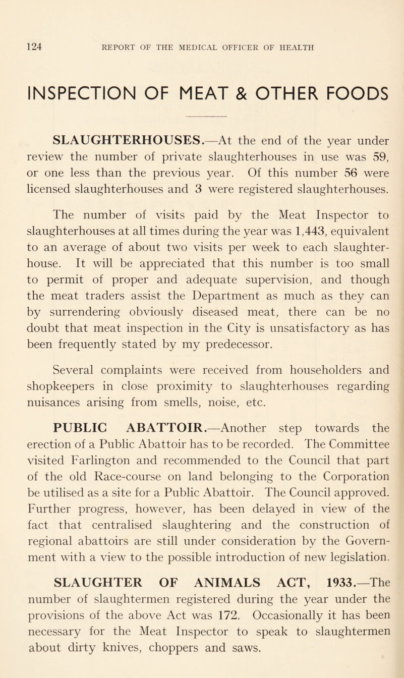 INSPECTION OF MEAT & OTHER FOODS SLAUGHTERHOUSES.—At the end of the year under review the number of private slaughterhouses in use was 59, or one less than the previous year. Of this number 56 were licensed slaughterhouses and 3 were registered slaughterhouses. The number of visits paid by the Meat Inspector to slaughterhouses at all times during the year was 1,443, equivalent to an average of about two visits per week to each slaughter¬ house. It will be appreciated that this number is too small to permit of proper and adequate supervision, and though the meat traders assist the Department as much as they can by surrendering obviously diseased meat, there can be no doubt that meat inspection in the City is unsatisfactory as has been frequently stated by my predecessor. Several complaints were received from householders and shopkeepers in close proximity to slaughterhouses regarding nuisances arising from smells, noise, etc. PUBLIC ABATTOIR.—Another step towards the erection of a Public Abattoir has to be recorded. The Committee visited Farlington and recommended to the Council that part of the old Race-course on land belonging to the Corporation be utilised as a site for a Public Abattoir. The Council approved. Further progress, however, has been delayed in view of the fact that centralised slaughtering and the construction of regional abattoirs are still under consideration by the Govern¬ ment with a view to the possible introduction of new legislation. SLAUGHTER OF ANIMALS ACT, 1933.—The number of slaughtermen registered during the year under the provisions of the above Act was 172. Occasionally it has been necessary for the Meat Inspector to speak to slaughtermen about dirty knives, choppers and saws.