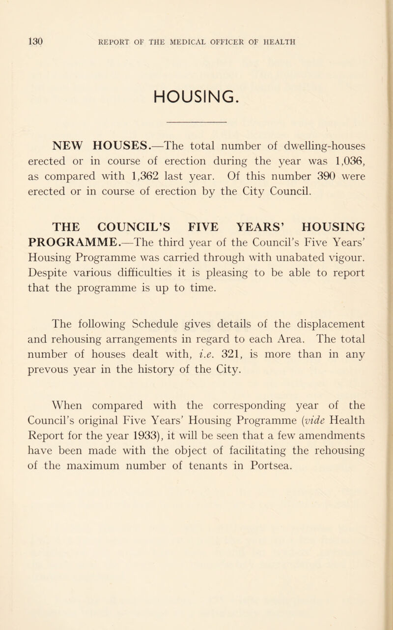 HOUSING. NEW HOUSES.—The total number of dwelling-houses erected or in course of erection during the year was 1,036, as compared with 1,362 last year. Of this number 390 were erected or in course of erection by the City Council. THE COUNCIL’S FIVE YEARS’ HOUSING PROGRAMME.—The third year of the Council's Five Years' Housing Programme was carried through with unabated vigour. Despite various difficulties it is pleasing to be able to report that the programme is up to time. The following Schedule gives details of the displacement and rehousing arrangements in regard to each Area. The total number of houses dealt with, i.e. 321, is more than in any prevous year in the history of the City. When compared with the corresponding year of the Council's original Five Years' Housing Programme (vide Health Report for the year 1933), it will be seen that a few amendments have been made with the object of facilitating the rehousing of the maximum number of tenants in Portsea.