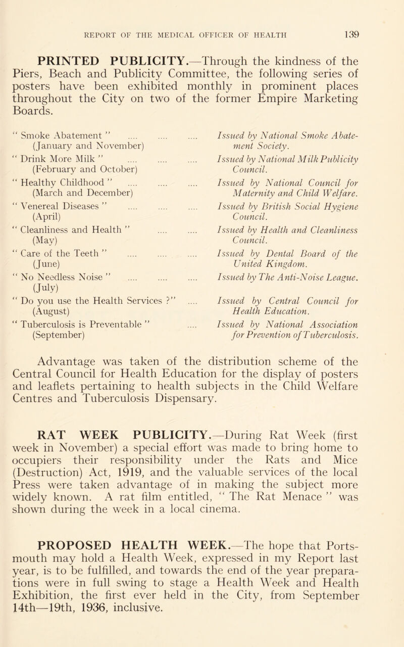 PRINTED PUBLICITY.—Through the kindness of the Piers, Beach and Publicity Committee, the following series of posters have been exhibited monthly in prominent places throughout the City on two of the former Empire Marketing Boards. “ Smoke Abatement ” (January and November) “ Drink More Milk ” (February and October) “ Healthy Childhood ” (March and December) “ Venereal Diseases ” (April) “ Cleanliness and Health ” (May) “ Care of the Teeth ” (June) “ No Needless Noise ” (July) “ Do you use the Health Services ?” (August) “ Tuberculosis is Preventable ” (September) Issued by National Smoke Abate¬ ment Society. Issued by National Milk Publicity Council. Issued by National Council for Maternity and Child Welfare. Issued by British Social Hygiene Council. Issued by Health and Cleanliness Council. Issued by Dental Board of the United Kingdom. Issued by The Anti-Noise League. Issued by Central Council for Health Education. Issued by National Association for Prevention of Tuberculosis. Advantage was taken of the distribution scheme of the Central Council for Health Education for the display of posters and leaflets pertaining to health subjects in the Child Welfare Centres and Tuberculosis Dispensary. RAT WEEK PUBLICITY.—During Rat Week (first week in November) a special effort was made to bring home to occupiers their responsibility under the Rats and Mice (Destruction) Act, 1919, and the valuable services of the local Press were taken advantage of in making the subject more widely known. A rat him entitled, “ The Rat Menace ” was shown during the week in a local cinema. PROPOSED HEALTH WEEK.—The hope that Ports mouth may hold a Health Week, expressed in my Report last year, is to be fulfilled, and towards the end of the year prepara¬ tions were in full swing to stage a Health Week and Health Exhibition, the first ever held in the City, from September 14th—19th, 1936, inclusive.