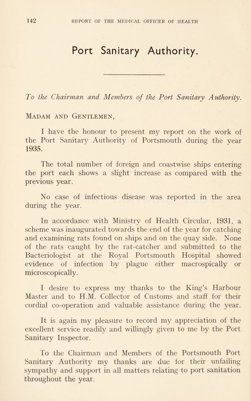 Port Sanitary Authority. To the Chairman and Members of the Port Sanitary Authority. Madam and Gentlemen, I have the honour to present my report on the work of the Port Sanitary Authority of Portsmouth during the year 1935. The total number of foreign and coastwise ships entering the port each shows a slight increase as compared with the previous year. No case of infectious disease was reported in the area during the year. In accordance with Ministry of Health Circular, 1931, a scheme was inaugurated towards the end of the year for catching and examining rats found on ships and on the quay side. None of the rats caught by the rat-catcher and submitted to the Bacteriologist at the Royal Portsmouth Hospital showed evidence of infection by plague either macrospically or microscopically. I desire to express my thanks to the King's Harbour Master and to H.M. Collector of Customs and staff for their cordial co-operation and valuable assistance during the year. It is again my pleasure to record my appreciation of the excellent service readily and willingly given to me by the Port Sanitary Inspector. To the Chairman and Members of the Portsmouth Port Sanitary Authority my thanks are due for their unfailing sympathy and support in all matters relating to port sanitation throughout the year.