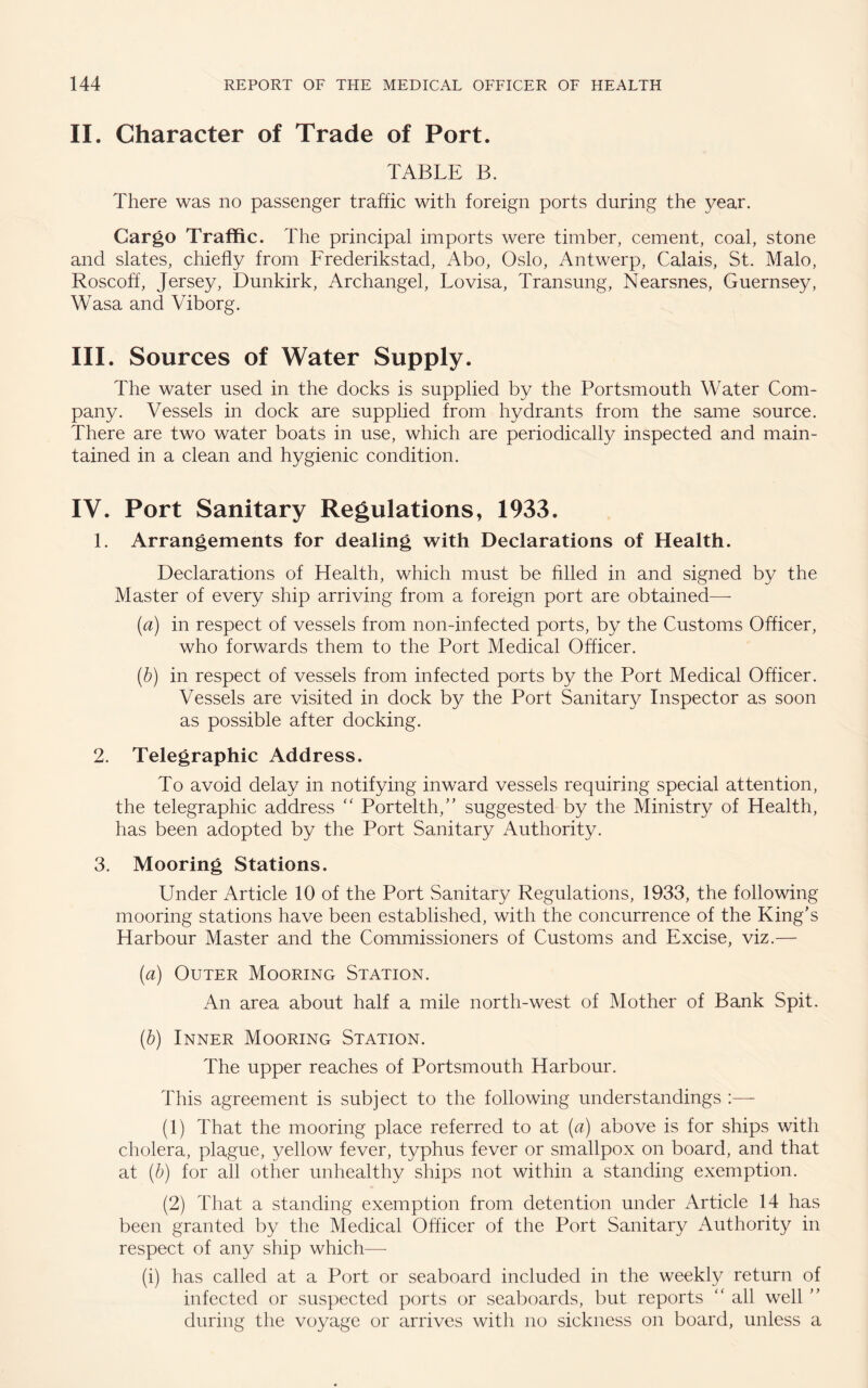 II. Character of Trade of Port. TABLE B. There was no passenger traffic with foreign ports during the year. Cargo Traffic. The principal imports were timber, cement, coal, stone and slates, chiefly from Frederikstad, Abo, Oslo, Antwerp, Calais, St. Malo, Roscoff, Jersey, Dunkirk, Archangel, Lovisa, Transung, Nearsnes, Guernsey, Wasa and Viborg. III. Sources of Water Supply. The water used in the docks is supplied by the Portsmouth Water Com¬ pany. Vessels in dock are supplied from hydrants from the same source. There are two water boats in use, which are periodically inspected and main¬ tained in a clean and hygienic condition. IV. Port Sanitary Regulations, 1933. 1. Arrangements for dealing with Declarations of Health. Declarations of Health, which must be filled in and signed by the Master of every ship arriving from a foreign port are obtained— (a) in respect of vessels from non-infected ports, by the Customs Officer, who forwards them to the Port Medical Officer. (b) in respect of vessels from infected ports by the Port Medical Officer. Vessels are visited in dock by the Port Sanitary Inspector as soon as possible after docking. 2. Telegraphic Address. To avoid delay in notifying inward vessels requiring special attention, the telegraphic address “ Portelth,” suggested by the Ministry of Health, has been adopted by the Port Sanitary Authority. 3. Mooring Stations. Under Article 10 of the Port Sanitary Regulations, 1933, the following mooring stations have been established, with the concurrence of the King's Harbour Master and the Commissioners of Customs and Excise, viz.— (a) Outer Mooring Station. An area about half a mile north-west of Mother of Bank Spit. (b) Inner Mooring Station. The upper reaches of Portsmouth Harbour. This agreement is subject to the following understandings :— (1) That the mooring place referred to at (a) above is for ships with cholera, plague, yellow fever, typhus fever or smallpox on board, and that at (b) for all other unhealthy ships not within a standing exemption. (2) That a standing exemption from detention under Article 14 has been granted by the Medical Officer of the Port Sanitary Authority in respect of any ship which— (i) has called at a Port or seaboard included in the weekly return of infected or suspected ports or seaboards, but reports “ all well  during the voyage or arrives with no sickness on board, unless a