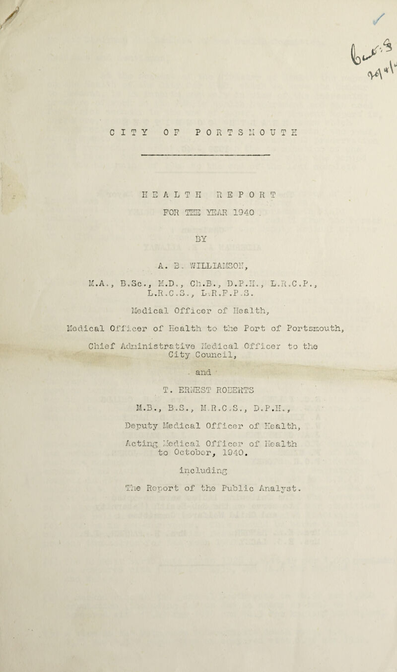 / CITY OP PORTS I.I OUT E E ALT H It E P 0 R T FOR TEE YEAR 1940 . BY if 14 A. Bo WILLIAMSON, .A,, B,Sc . 3 M.D c, Ch.B., D. P . Il., L«R«C .P L-»R .C .3., L,R oP.P oS . Medical Officer of Health, Medical Officer of Health to the Port of Portsmouth, Chief Administrative Medical Officer to the City Council, and ■ T. ERNEST ROBERTS M.B., B.S., M.R.C.S., D.P• H♦, Deputy Medical Officer of Health, Acting Medical Officer of Health to October, 1940. including The Report of the Public Analvst. «v