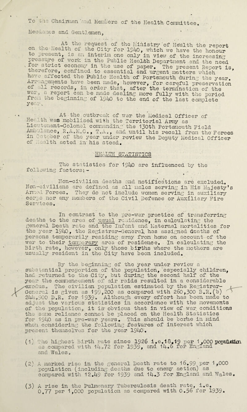 To the Chairman 'and Members of the Health Committee. Mesdame s and Gentlernen, M TT ^ the request of the Ministry‘of Health the report on one-health of the City for 1940, which we have the honour to present, is an interim one only in view of the increasing pressure of work in the Public Health Department .and the need ior strict economy in the use of paper. The present Report is therefore, confined to essential and urpent matters which have affected the Public Health of Portsmouth during the year. Arrangements have been made, however, for careful preservation of all records, in order that, after the termination of the war, a —- ~ -- from year a report can be made dealing more fully with the period the beginning of 1940 to the end of the last complete of At - the outbreak of war the Medical Officer Hearth was .mobilised with the Territorial Army as Lieutenant-Colonel commanding the 130th Portsmouth Field Arab u 1 anc e, R. A«M „ C in of T.A., and until his recall from the Forces October of the year under review the Deputy Medical Officer ealth acted in' his stead. 'HEALTH statistics The statistics for 1940 are influenced by the following factors:- ’ » IT on-civilian deaths and notifications are excluded. ITon-civilians are defined as all males serving in His Majesty’s Armed Forces. They do not include women serving in auxiliary corps nor any members of the Civil Defence or Auxiliary Fire Services-. In contrast to the pre-war practice of transferring deaths to the area of usual residence, in calculating the general Death rate and the Infant and Maternal mortalities for the year 1940, the Registrar-General, has assigned deaths of persons temporarily residing away from home on account of the war to•their temporary area of residence. In calculating the Birth rate, however, only those births where the mothers are usually resident in the City have been included. By the beginning of the year under review a substantial proportion of the population,especially children, had returned to the City, but during the second half of the year the commencement of air raids resulted in a considerable -exodus„ The civilian population estimated by the Registrar- General is given as 199,200 as compared with 260,300 B.R.(b) 244.900 D,R„ for 1939® Although every effort has been made to adjust the various statistics in accordance with the movements of the population, it is- obvious that in view of war conditions the same reliance cannot be placed on the Health Statistics for 1940 as in pre-war years. This should be borhe in mind when considering the following features of interest which present themselves for the year 1940. (l) The highest Birth rate since 1926 i.e.18,19 per 1 ,000 popvCLefckn as .compared with 14»72 for 1939, and 14.6 for England and Wales. (2) A marked rise in the general Death rate to 16,99 per 1,000 population (including deaths due to enemy action) as compared with 12.49 for 1939 and 14.3 for England and Wales, (3) A rise in the Pulmonary Tuberculosis death rate, i.e, 0,77 per 1,000 population as compared with 0.36 for 1939*
