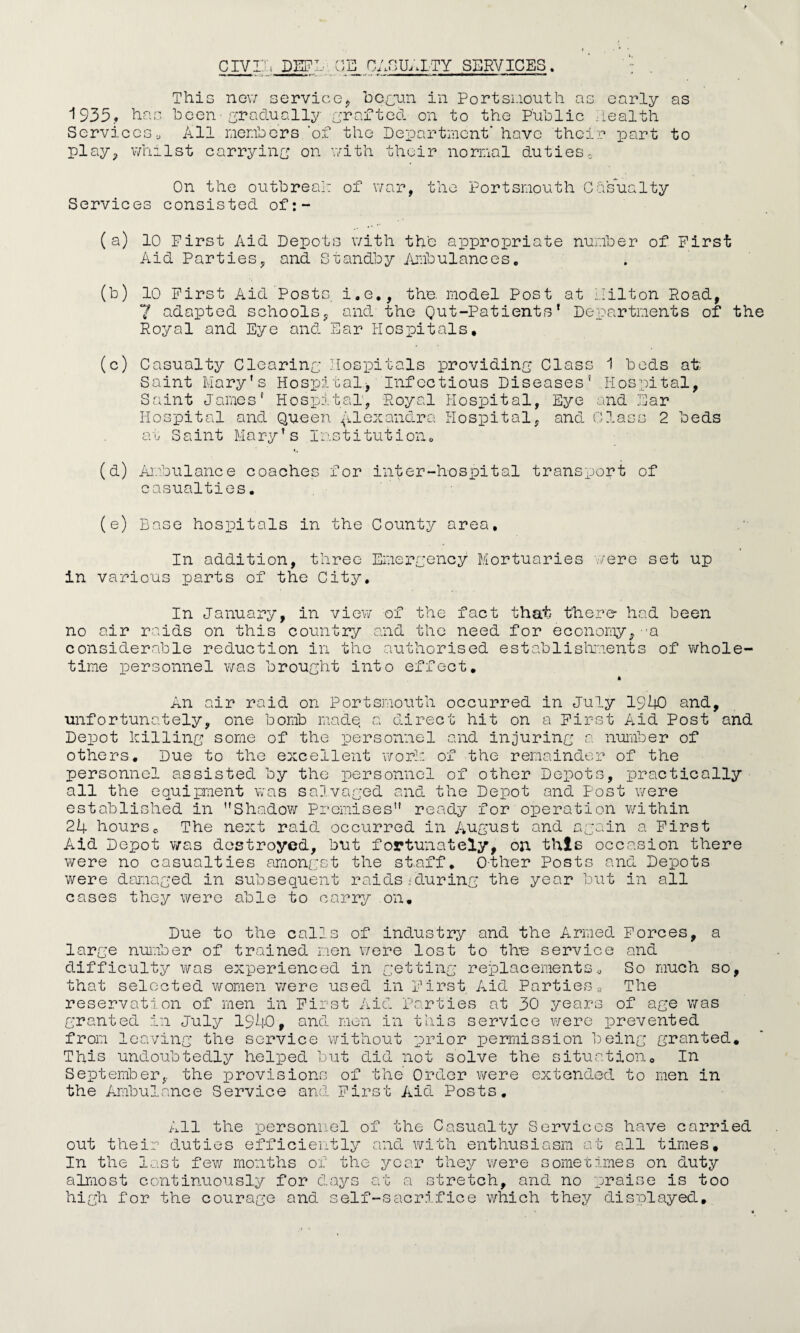 This new service* begun in Portsmouth as early as 1935.* has been-gradually grafted on to the Public health Services.J All members 'of the Department* have their part to play., whilst carrying on with their normal duties0 On the outbreak: of war, the Portsmouth Casualty Services consisted of:- (a) 10 First Aid Depots with th'c appropriate number of First Aid Parties, and Standby Ambulances„ (b) 10 First Aid Posts, i.e., the. model Post at Hilton Road, 7 adapted schools, and the Qut-Patients* Departments of the Royal and Eye and Ear Hospitals. (c) Casualty Clearing Hospitals providing Class 1 beds at Saint Mary's Hospital.* Infectious Diseases5 Hospital, Saint James' Hospital, Royal Hospital, Eye and Ear Hospital and Queen Alexandra Hospital, and Class 2 beds at Saint Mary? s Institution0 (d) Ambulance coaches for inter-hospital transport of casualties. (e) Base hospitals in the County area. In addition, three Emergency Mortuaries .-/ere set up in various parts of the City, In January, in view of the fact that there* had been no air raids on this country and the need for economy,--a considerable reduction in the authorised establishments of whole¬ time personnel was brought into effect. * An air raid on Portsmouth occurred in July 1940 and, unfortunately, one bomb made a direct hit on a First Aid Post and Depot killing some of the personnel and injuring a number of others. Due to the excellent work of the remainder of the personnel assisted by the personnel of other Depots, practically all the equipment was salvaged and the Depot and Post were established in Shadow Premises ready for operation within 24 hourse The next raid occurred in August and again a First Aid Depot was destroyed, but fortunately, on this occasion there were no casualties amongst the staff. Other Posts and Depots were damaged in subsequent raids'during the year but in all cases they were able to carry on. Due to the calls of industry and the Armed Forces, a large number of trained men were lost to the service and difficulty was experienced in getting replacements. So much so, that selected women were used in First Aid Parties * The reservation of men in First Aid Parties at 30 years of age was granted in July 1940, and men in this service were prevented from leaving the service without prior permission being granted. This undoubtedly helped but did not solve the situation. In September, the provisions of the Order were extended to men in the Ambulance Service and First Aid Posts. All the personnel of the Casualty Services have carried out their duties efficiently and with enthusiasm at all times. In the last few months of the year they were sometimes on duty almost continuously for days at a stretch, and no praise is too high for the courage and self-sacrifice which they displayed.