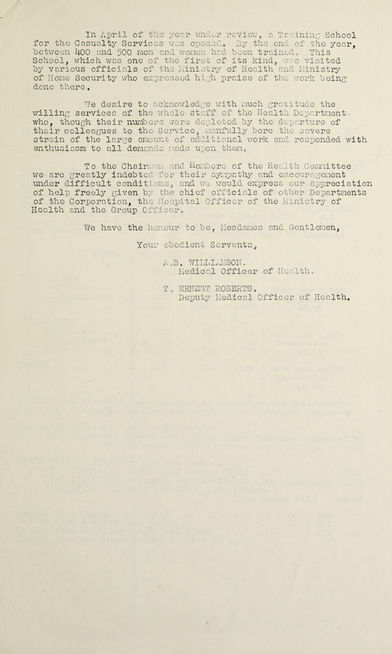 the Casualty Services was opened* By the between 400 and 500 men and women had Been trained0 for ar. School, which was one o by various officials of of Home Security who done there. _o j. the first of its kind ;-hc express riinistry of He ed high praise of ilth 01 end of the ye This as visited and Ministry the work being We desire to acknowledge with much gratitude the willing services of the whole staff of the Health Department-- who, though their numbers were depleted by the departure of their colleagues to the Service, manfully bore the severe strain of the large amount of additional work and responded with enthusiasm to all demands made upon themc To the Chairman and Members of the Health Committee we are greatly indebted for their sympathy and encouragement under difficult conditions, and we would express our appreciation of help freely given by the chief officials of other Departments of the Corporation, the Hospital Officer of the Ministry of Health and the Group Officer„ We have the honour to be, Mesdames and Gentlemen, Your obedient Servants^ A ,B. WILLIAIiSOlb Medical Officer of Health, To ERNEST ROBERTS, Deputy Medical Officer of Health,