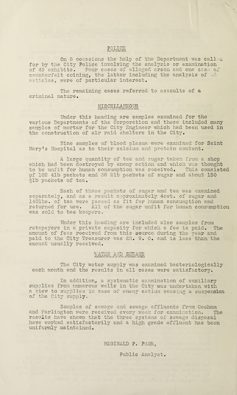 POLICE On 8 occasions the help of the Department was cal] u for by the City Police Involving the analysis or examination of 49 exhibits. Pour cases of alleged arson and one case of counterfeit coining, the latter including the analysis of jo articles, were of particular Interest, The remaining cases referred to assaults of a criminal nature. MISCELLANEOUS Under this heading are samples examined for the various Departments of the Corporation and these included many samples of mortar for the City Engineer which had been used in the construction of air raid shelters In the City, Nine samples of blood plasma were examined for Saint Mary’s Hospital as to their calcium and protein content. A large quantity of tea and sugar taken from a shop which had been destroyed by enemy action and which was thought to be unfit for human consumption was received. This consisted of 102 41b packets and 36 21b packets of sugar and about 150 xlb packets of tea. Each of these packets of sugar and tea was examined separately, and as a result approximately 4cwt. of sugar and 1401bs. of tea were passed as fit for human consumption and returned for use. All of the sugar unfit for human consumption was sold to bee keepers. Under this heading are included also samples from ratepayers In a private capacity for which a fee is paid. The amount of fees received from this source during the year and paid to the City Treasurer was £8. 9. 0. and is less than the amount usually received, v;ater and sewage The City water supply was examined bacteriologically each month and the results in all cases were satisfactory. In addition, supplies from numerous a view to supplies in of the City supply. a systematic examination of auxiliary wells in the City was undertaken with case of enemy action causing a suspension Samples of sewage and sewage effluents from Cosham and Farlington were received every week for examination. The results have shown that the three systems of sewage disposal have worked satisfactorily and a high grade effluent has been uniformly maintained. REGINALD P. PAGE,
