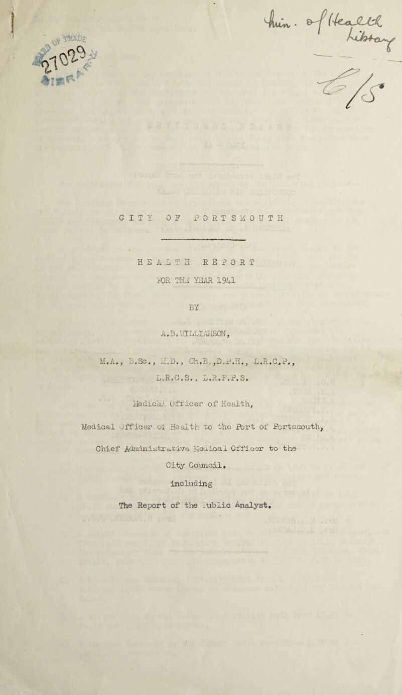 JL. &-/ (-koJUX CITY OF PORTSMOUTH HEALTH REPORT FOR THE YEAR 1941 BY A. B. V /ILLIAi.ISON, M.A,, B.Sc., M.D., Oh.B. ,D„P-.H., L.R.C.P., L«R*0. S., L «R • F» P, S • Medical Officer of Health, Medical Officer oi Health to the Port of Portsmouth, Chief Administrative Medical Officer to the City Council. including The Report of the Public Analyst.