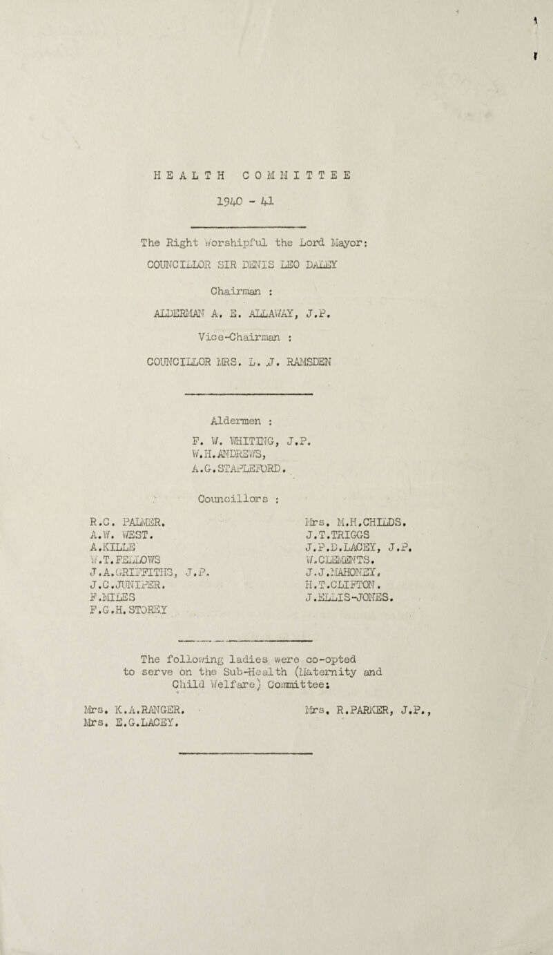 HEALTH COM M I T T E E 1940 - 41 The Right worshipful the Lord Mayor: COUNCILLOR SIR DENIS LEO DALEY Chairman : ALDERMAN A. E. ALLAY/AY, J.P. Vice-Chairman : COUNCILLOR MRS. L. .J. RAMSDEN Aldermen : F. V/. WHITING, J.P. W.H. ANDREWS, A.G.STAPLEFORD. Councillors : R.0. PALMER. A.W. WEST• A.KILLS W'.T. FELLOWS J.A.GRIFFITHS, J.P. J.C. JUNIPER. F .MILES F.G.H. STOREY Mrs. M.H.CHILDS. J.T.TRIGGS J.P.D.LACEY, J.P, V/. CLEMENTS. J.J. MAHONEY. H.T.CLIFTON. J.ELLIS-JONES. The following ladies were co-opted to serve on the Sub-Health (Maternity and Child Welfare) Committee; Mrs. K.A.RANGER Mrs. E.G.LACEY. Mrs, R.PARKER, J.P.,