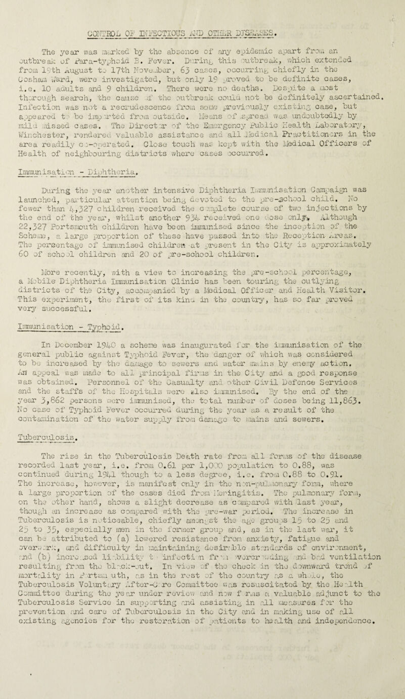 CONTROL OF INFECTIOUS AND QTIILiR PTOSES. The year was marked by the absence of any epidemic apart from an outbreak of far a-typhoid B. Fever. During this outbreak, which extended from lc;th august to 17th November, 63 cases, occurring chiefly in the Cosham Lard, were investigated, but only 19 proved to be definite cases, i.e. 10 adults and 9 children. There were no deaths. Despite a most thorough search, the cause jf the outbreak could not be definitely ascertained. Infection was not a recrudescence from some previously existing case, but appeared to be imported from outside, means of .spread was undoubtedly by mild missed eases. The Director of the Emergency Public Health Laboratory, Winchester, rendered valuable assistance and all .Medical Practitioners in the area readily co-operated. Close touch was kept with the Medical Officers of Health of neighbouring districts where casus occurred. Immunisation - Diphtheria. During the year another intensive Diphtheria Immunisation Campaign was launched, particular attention being devoted to the pre-.school child. No fewer than 4,327 children received the complete course of two injections by the end of the year, whilst another 934 received one dose only* Although 22,327 Portsmouth children have been immunised since the inception of the Scheme, a large proportion of these have passed into the Reception-Areas, The percentage of immunised children at present in the City is approximately 60 of school children and 20 of .are-school children. More recently, with a view to increasing the pre-school percentage, a Mobile Diphtheria Immunisation Clinic has been touring the outlying districts of the City, accompanied by a Medical Officer and Health Visitor. This experiment, the first of its kina in the country, has so far proved very successful. Immunisation - Typhoid. In December 1940 a scheme was inaugurated for the immunisation of the general public against Typhoid Fever, the danger of which was considered to be increased by the damage to sewers and water mains by enemy action. An appeal was made to all principal firms in the City and a good response was obtained. Personnel of the Casualty and other Civil Defence Services and the staffs of the Hospitals were Also immunised. By the end of the year 3,862 persons were immunised, the total number of doses being 11,863. No case of Typhoid Fever occurred during the year as a result of the contamination of'the water supply from damage to mains and sewers. Tuberculosis. The rise in the Tuberculosis Death rate from all forms of the disease recorded last year, i.e, from 0.61 per 1,000 population to 0.88, was continued during 1941 though to a less degree, i.e, from 0.88 to 0.91. The increase, however, is manifest only in the non-pulmonary form, where a large proportion of the cases died from Meningitis. The pulmonary form, on the other hand, shows a slight decrease as compared with last year, though an increase as compared with the pre-war period. The increase in Tuberculosis is noticeable, chiefly amongst the age groups 13 to 25 and 25 to 35, especially men in the former group and, as in the last war, it can be attributed to (a) lowered resistance from anxiety, fatigue and overwork, and difficulty in maintaining desirable standards of environment, and (b) increased liability t infection frm vercr a/ding .nd bad ventilation resulting from the black-out. In view of the check in the downward trend of mortality in Port am uth, as in the rest of the country as a whole, the Tuberculosis Voluntary After-G: re Committee was resuscitated by the Health Committee during the year under review and now f rms a valuable adjunct to the Tuberculosis Service in supporting and assisting in all measures for the prevention and care of Tuberculosis in the City and in making use of all existing agencies for the restoration of patients to health and independence.
