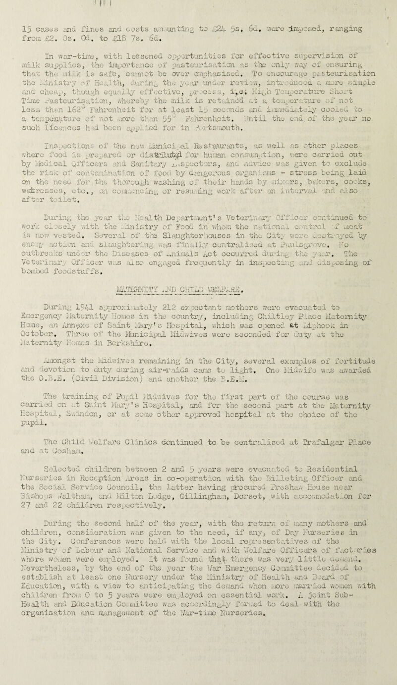 15 cases and fines and costs amounting to i24 5s* 6d. were imposed, ranging from £2. Os. Qd. to £18 7s* 6d. In war-time, with lessened opportunities for effective supervision of milk supplies, the importcaioe of pasteurisation as the only way of ensuring that the milk is safe, cannot he over emphasised. To encourage pasteurisation the .Ministry of Health, durin0 the year under review, introduced a more simple and cheap, though equally effective, process, i*.e> High Temperature Short Time Pasteurisation, whereby the milk is retained at a temperature of not less then 162° Fahrenheit for at least 15 seconds and immediately cooled to a temperature of not more than 55'” Fahrenheit. Until the end of the year no such licences hod been applied for in Portsmouth. places Inspections of the new municipal Restaurants, as 'well as other where food is prepared or dislritutcjd for human consumption, were carried out by Medical officers and Sanitary inspectors, and advice was given to exclude the risk of contamination of food by dangerous organisms - stress being laid on the need for the thorough washing of their hands by mixers, bakers, cooks, waitresses, etc., on commencing or resuming work after an interval and also after toilet. During the year the Health Department’s Veterinary Officer continued to work closely with the ministry of Food in whom the national control f meat is now vested. Several of tins Slaughterhouses in the City were destroyed by enemy action and slaughtering was finally centralised at Paulsgrove• No outbreaks under the Diseases of animals Met occurred during the year. The Veterinary Officer was also engaged frequently in inspecting and disposing of bembed foodstuffs. MATERNITY CHILD DELTldlH. During 1941 approximately 212 expectant mothers were evacuated to Emergency Maternity Homos in the country, including Chiltley Place Maternity Home, an Annexe of Saint Mary’s Hospital, which was opened fct Liphook in October. Three of the Municipal Midwives were seconded for duty at the Maternity Homes in Berkshire. Amongst the Midwives remaining in the City, several examples of fortitude ond devotion to duty curing air-raids came to light. One Midwife was awarded the O.B.E. (Civil Division) ana another the B.E.M. The training of Pupil Midwives for the first part of the course was carried on at Saint Mary’s Hospital, and for the second part at the Maternity Hospital, Swindon, or at some other approved hospital at the choice of the pupil. The Child welfare Clinics continued to be centralised at Trafalgar Place and at Co sham. were evacuated to Residential Selected children between 2 and 5 years Nurseries in Reception ^ereas in co-operation with the Billeting Officer and the Social Service Council, the latter having procured Preshaw House near Bishops ,/althon, and Milton Lodge, Gillingham, Dorset, with accommodation for 27 and 22 children respectively. During the second half of the year, with the return of many mothers and children, consideration was given to the need, if any, of Day Nurseries in the City. Conferences were held with the local representatives of the Ministry of Labour and National Service and with ‘welfare Officers of fact or ic where women were employed. It was found thdt, there was very little a emend. Nevertheless, by the end of the year the Mar Emergency Committee decided to establish at least one Nursery under the Ministry of Health ana Board of Education, with a view to anticipj .ting the demand when more %1, married women with children from 0 to 5 years were employed on essential work, A joint Sub- Health and Education Cor.iiM.tteo was accordingly formed to deal with the organisation and management of the 1/ar-time Nurseries,