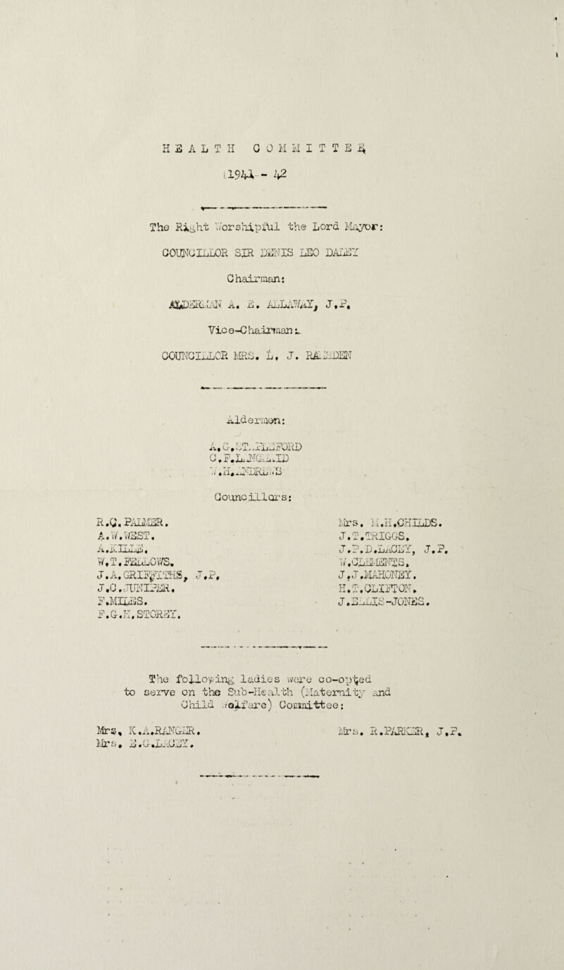 HEALTH 0 0 M U ITTEii [194V- 42 The Right V/orshipiUl the Lord Mayor: COUNCILLOR SIR DENIS LEO DALEY Chairman: ATydRi.i'Jv ri« E* irilLiLilj J * i-( Vic q-G hairtnan l COUNCILLOR MRS. L, J. R&.ISDEN Aldermen: A. C-, L'RLlLRORD G.ALJIGaJD .< * M, MMLAu < • S Councillors: R.0\ PALMER. A.N,LEST, A.jxILIui. W.T.FEuaOV/S. J. A. GRITp'THS, J,? J.G. WIPER, SIMILES. P.G-.K, STOREY. Mrs, 1. i. II .CHILDS. J.T.TRIOGS. J.?.D.LACEY, J.P, W.CLiLiENTS. J. J .MAHONEY. H.T.CLITTOM. J.SnLIS-JONES. The following, ladies were co-opljed to serve on the SuL-Health (Maternity and Child ,/oi.fare) Committee; Mrs, K.A.RANGER, Mrs. E.C.LlCLY. Mr s R.PARKER, J.P.