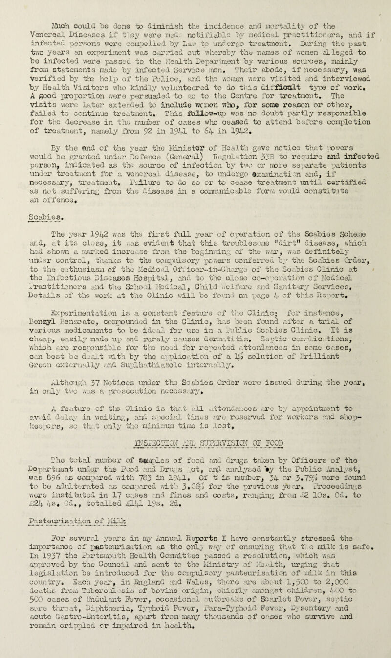 Much could be done to diminish the incidence and mortality of the Venereal Diseases if they were mad. notifiable by medical practitioners, and if infected persons were compelled by Law to undergo treatment. During the past two years an experiment was carried out whereby the names of women alleged to be infected were passed to the Health Department by various sources, mainly from statements made by infected Service men. Their abode, if necessary, was verified by the help of the Police, and the women were visited and interviewed by Health Visitors who kindly volunteered to do this difficult type of work, A good proportion were persuaded to go to the Centre for treatment. The visits were later extended to include wcnon who* for some reason or other, failed to continue treatment. This foIXow-up was no doubt partly responsible for the decrease in the number of cases who oeased to attend before completion of treatment, namely from 92 in 1941 to 64 in 1942, By the and of the year the Minister of Health gave notice that powers would be granted under Defence (General) Regulation 33B to require and infected person, indicated as the source of infection by two or more separate patients under treatment for a venereal disease, to undergo examination and, if necessary, treatment, failure to do so or to cease treatment until certified as not suffering from the disease in a communicable form would constitute an offence. Scabies The year 1942 was the first full year of operation of the Scabies Scheme and, at its close, it was evident that this troublesome dirt” disease, which had shown a marked increase from the beginning of the war, was definitely under control, thanks to the compulsory powers conferred by the Scabies Order, to the enthusiasm of the Medical Offioor-in-Gharge of the Scabies Clinic at the Infectious Diseases Hospital, and to the close co-operation of Medical Practitioners and the School Medical, Child welfare and Sanitary Services. Details of the work at the Clinic will be found an page 4 of this Report, Experimentation is a constant feature of the Clinic; for instance. Benzyl Benzoate, compounded in the Clinic, has been found after a trial of various medicaments to be ideal for use in a Public Scabies Clinic, It is cheap, easily made up and rarely causes dermatitis. Septic complications, which ere responsible for the need for repeated attendances in some cases, can best be dealt with by the application of a solution of Brilliant Green externally and Suplhathiazole internally. Although 37 Notices under the Scabies Order were issued during the year, in only two was a prosecution necessary, A feature of the Clinic is that all attendances arc by appointment to avoid delay in waiting, and special times are reserved for workers and shop¬ keepers, so that only the minimum time is lost, INSPECTION I-2JD SUPERVISION OP POOD The total number of samples of food raid drugs taken by Officers of tho Department under the pood and Drugs .ot, and analysed Try the Public Analyst, was 896 an compared with 783 in 1941. Of t is number, 34 or 3• 794 were found to be adulterated as compared with 590&,l for the previous year. Proceedings were instituted in 17 cases rnd fines and costs, ranging from £2 10s» Od. to £24 4s, Od,, totalled £141 19s, 2d, Pasteurisation of Milk por several years in rig'- Annual Reports I have constantly stressed the importance of pasteurisation as the only way of ensuring that the milk is safe. In 1937 the Portsmouth Health Committee passed a resolution, which was approved by the Council and sent to tho Ministry of Health, urging that legislation be introduced for the compulsory pasteurisation of milk in this country* Each year, in England and Wales, there are about 1,300 to 2,000 deaths from Tuberculosis of bovine origin, chiefly amongst children, 400 to 300 eases of Undulant Fever, occasional outbreaks of Scarlet Fever, septic sore throat, Diphtheria, Typhoid Fever, Para-Typhoid Fever, Dysentery and acute Cantro-Enteritis, apart from many thousands of cases who survive and remain crippled cr impaired in health.