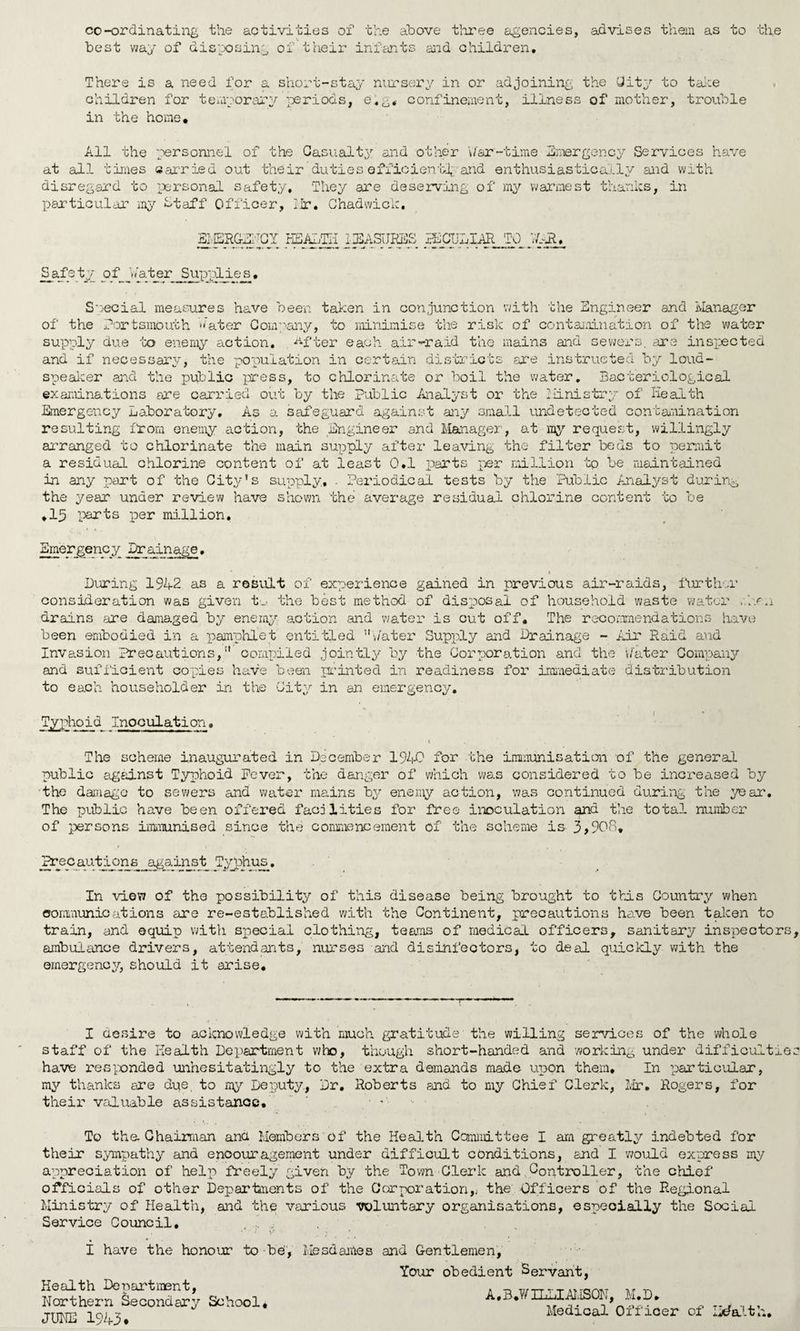 co-ordinating the activities of the above three agencies, advises them as to the best way of disposing of their infants and children. There is a need for a short-stay nursery in or adjoining the City to take children for temporary periods, e.g. confinement, illness of mother, trouble in the home. All the personnel of the Casualty and other 'War-time Emergency Services have at all times carried out their duties efficient^ and enthusiastically and with disregard to personal safety. They are deserving of my warmest thanks, in particular my Staff Officer, Hr. Chadwick. EMERGENCY HEALTH MEASURES LhCUllAR TO WAR. Safety of ’Water Supplies. Special measures have been taken in conjunction with the Engineer and Manager of the Portsmouth Water Company, to minimise the risk of contamination of the water supply due to enemy action, ^fter each air-raid the mains and sewers, are inspected and if necessary, the population in certain districts are instructed by loud¬ speaker and the public press, to chlorinate or boil the water. Bacteriological examinations are carried out by the Public Analyst or the Hinistry of Health Emergency Laboratory. As a safeguard against any small undetected contamination resulting from enemy action, the Engineer and Manager, at ray request, willingly arranged to chlorinate the main supply after leaving the filter beds to permit a residual chlorine content of at least 0.1 parts per million tp be maintained in any part of the City’s supply, . Periodical tests by the Public Analyst during the year under review have shown the average residual chlorine content to be .15 parts per million. Emergency Drainage.  * Diring 1942 as a result of experience gained in previous air-raids, further consideration was given t.„. the best method of disposal of household waste water .Am drains .are damaged by enemy aotion and water is cut off. The recommendations have been embodied in a pamphlet entitled ’’Water Supply and Drainage - Air Raid and Invasion Precautions, ” compiled jointly by the Corporation and the 'Water Company and sufficient copies have been printed in readiness for immediate distribution to each householder in the City in an emergency. , i * Typhoid Inoculation. t . The scheme inaugurated in December 1940 for the immunisation of the general public against Typhoid Fever, the danger of which was considered to be increased by the damage to sewers and water mains by enemy action, was continued during the year. The public have been offered facilities for free inoculation and the total number of persons immunised since the commencement of the scheme is 3>908* Precautions against Typhus. In view of the possibility of this disease being brought to this Country when communications are re-established with the Continent, precautions have been taken to train, and equip with special clothing, teams of medical officers, sanitary inspectors ambulance drivers, attendants, nurses and disinfectors, to deal quickly with the emergency, should it arise. I desire to acknowledge with much gratitude the willing services of the whole staff of the Health Department who, though short-handed and working under difficult: have responded unhesitatingly to the extra demands made upon them. In particular, my thanks are due, to my Deputy., Dr. Roberts and to my Chief Clerk, Mr. Rogers, for their valuable assistance. ' • * .e To the Chairman and Members of the Health Committee I am greatly indebted for their sympathy and encouragement under difficult conditions, and I would express my appreciation of help freely given by the Town Clerk and Controller, the chief officials of other Departments of the Corporation,j the Officers of the Regional Ministry of Health, and the various voluntary organisations, especially the Social Service Council. I have the honour to be', Health Department, Northern Secondary School* JUNE 1943♦ Mesdajnes and Gentlemen, Your obedient Servant, A, B.W ILLIAI.ISON, M.D. Medical Officer of Health,