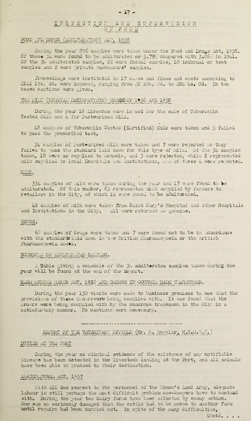 INSPECTION AND SUPERVISION 0 F U U D FOOD AND muos (ADULT-^VTION) :.y^_ 1938 During the year 896 samples were taken under the Pood and Drugs Act, 1938. Of these 34 were found to he adulterated or 3.794 compared with 3#06p in 1941. Of the 34 adulterated samples, 22 were formal samples, 10 informal or test samples and 2 were private purchasers* samples. Proceedings were instituted in 17 Cc.es and fines and costs amounting to H41 19s. 2d. were imposed, ranging from £Z 10s, Od, to £24 4s# Od, In two cases cautions were given# Kid ALi: ISPDdlAo AND.1938 During the year 16 Licences were issued for the sale of Tuberculin Tested Milk and 4 for Pasteurised Milk. 48 samples of Tuberculin Tested (Certified) Milk were taken and 3 failed to pass the prescribed test, as they 34 samples of Pasteurised Milk were taken and 7 were rejected failed to pass the standard laid down for this type of milk. Of the 34 samples taken, 18 ware as sup--lied to Schools, and 3 were rejected, while 8 represented milk supplied to local Hospitals .and Institutions, and of these 4 were rejected. -K. 334 samples of milk wore taken during the year and 17 were found to be adulterated. Of this number, 6y represented milk supplied by farmers to retailers in the City, of which 14 were found to be adulterated. 42 samples of milk were taken from Saint Mary’s Hospital and other Hospitals and Institutions in the City. all were retained as genuine, IMTGS. 68 samples of drugs were taken and 7 were found not to be in .accordance with the standards laid down in toe British Pharmacopoeia or the British Pharmacopoeia Cod#*# SOIDTOLD OF AmETERATEP SAyMEDS. A Table giving a schedule of the 34 adult®ratea samples taken during the year will be found at the end of the Report. earns act,_ 1936 and- orders in council made kilrlundlr. During the year1 IpO visits were made to business premises to see that the provisions of these Or dors were being complied with. It was found that the orders were being complied with by the numerous tradesmen in the City in a satisfactory manner. No cautions were necessary. REPORT OP TIPS VETj^Q-U^iY jaFPIGLIl _(Mr.- Jk pPP'^Pfj, M#R.CW/.jM) / DUTIES AT THE PORT During the year no clinical evidence of the existence of any notifiable disease has been detected in the livestock landing at the Sort, and all animals have been able to proceed to their destination. AGRICULTURAL ACT, 1937 With all due resect to the ;iersonnel of the Women’s Land Army, adequate labour is still nerhaos the i-iost difficult problem cow-keepers have to con toad Jm A l with. During the year two daily farms have beer affected by enemy action. One was so seriously damaged that the cattle had to be moved to another farm until repairs had been carried out. In spite of the many difficulties, Contd, . . .