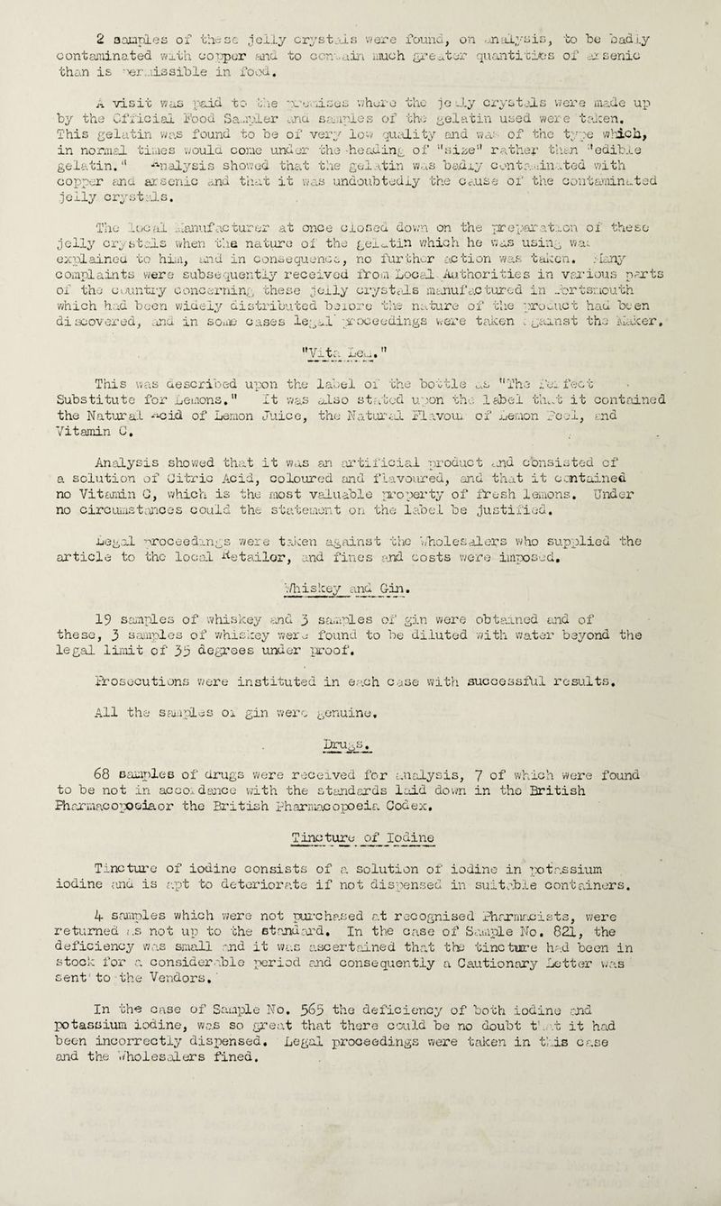 contaminated with copper and to ccnaain much greater quantities of arsenic than is omissible in food. A visit was paid to the premises where the jo JLy crystals were made up by the Official Food Sampler and samples of the- gelatin used were taken. This gelatin was found to be of very low quality end was of the type which, in normal times would cone under the -heading of size rather than edible gelatin.11 analysis showed that the gelatin was badry contaminated with copper and arsenic and that it was undoubtedly the cause of the contaminated .jelly crystals. The local Manufacturer at once closed down on the preparation of these jelly crystals when the nature ol the gelatin which he was using wai explained to him, and in consequence, no further action was taken. :lany complaints were subsequently received from Local Authorities in various ports of the cuuntxy concerning these jelly crystals manufactured in Portsmouth which had been widely distributed before the nature of the product had been discovered, and in some cases legal proceedings were taken ; gainst the jkaicer, V±t£ Lag.  This was described upon the label of the bottle as The fee feet Substitute for Lemons. It was also stated upon the label tin.! it contained the Natural *«cid of Lemon Juice, the Natural Flavour, of Lemon Peel, end Vitamin C. . Analysis showed that it was an artificial product ^d consisted of a solution of Citric Acid, coloured and flavoured, and that it contained no Vitamin C, which is the most valuable property of fresh lemons. Under no circumstances could the statement on the label be justified. Legal proceedings were taken against the 'wholesalers who supplied the article to the local Retailor, and fines end costs were imposed. VAiiskey and Gin. 19 samples of whiskey and 3 samples of gin were obtained and of these, 3 samples of whiskey were found to be diluted with water beyond the legal limit of 33 degrees under proof. Brosocutions were instituted in each case with successful results. All the samples or gin were genuine. Drugs. 68 samples of drugs were received for analysis, 7 of which were found to be not in accordance with the standards laid down in the British Pharmacopoeia or the British pharmacopoeia Codex. Tincture of_ Iodine Tincture of iodine consists of a solution of iodine in potassium iodine and is apt to deteriorate if not dispensed in suitable containers. 4 samples which were not purchased at recognised Pharmacists, were returned as not up to the standard, in the case of Sample No. 821, the deficiency was small and it was ascertained that the tincture had been in stock for a considerable period end consequently a Cautionary Letter was sent' to the Vendors. In the case of Sample No. 363 the deficiency of both iodine end potassium iodine, was so great that there could be no doubt that it had been incorrectly dispensed. Legal proceedings were taken in this case and the ./holesofers fined.