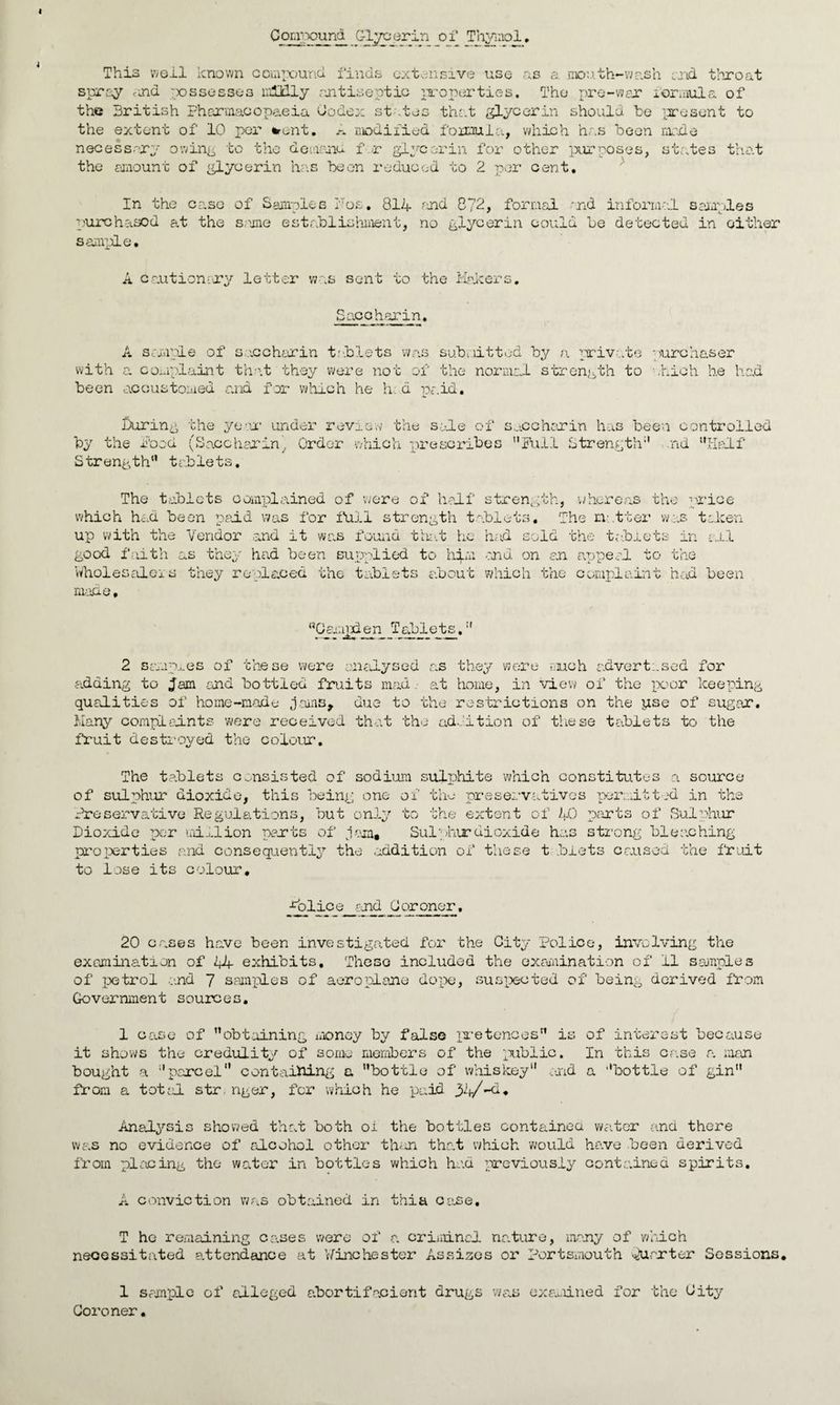 Compound Glycerin of Thymol, This well known compound finds extensive use as a mouth-wash and throat spray <-ji& assesses mUdly antiseptic properties. The pre-war formula of the British Fharmacopaeia Codex states that glycerin should be present to the extent of 10 per *ent. A modified formula, which has been made necessary owing to the demons. f.r glycerin for other purposes, states that the amount of glycerin has been reduced to 2 per cent. In the case of Samples Foe. 814 find C?2, formal -nd informal samples purchased at the same establishment, no glycerin could be detected in either sample. A cautionary letter was sent to the Makers. Saccharin. A sample of saccharin tablets was submitted by a private purchaser with a complaint that they were not of the normal strength to which he had been accustomed and for which he h. d paid. During the year under review the sale of saccharin has been controlled by the food (Saccharin, Order which prescribes Full Strength nd “Half S trength tablets, The tablets complained of were of half strength, 'whereas the price which had been paid was for full strength tablets. The natter was token up with the Vendor and it was found that he had sold the tablets in ail good faith as they had been supplied to hqm end on an appeal to the Wholesalers they replaced the tablets about which the complaint had been made. “Gamjxlen Tablets^, 2 samples of these were analysed as they were much advertised for adding to Jam end bottled fruits mad. at home, in view of the poor keeping qualities of home-made jams, due to the restrictions on the pse of sugar. Many complaints were received that the addition of these tablets to the fruit destroyed the colour. The tablets consisted of sodium sulphite which constitutes a source of sulphur dioxide, this being one of the preservatives permitted in the Preservative Regulations, but only to the extent of 40 parts of Sulphur Dioxide per million parts of j am* Sulphur dioxide has strong bleaching properties and consequently the addition of these t blets caused the fruit to lose its colour. ■Police and Coroner. 20 cases have been investigated for the City Police, involving the examination of 44 exhibits. These included the examination of II samples of petrol and 7 samples of aeroplane dope, suspected of being derived from Government sources. 1 case of obtaining money by false pretences is of interest because it shows the credulity of some members of the public. In this case a man bought a parcel” containing a bottle of whiskey and a bottle of gin from a total str nger, for which he paid 34/”d* Analysis showed that both oi the bottles containea water and there was no evidence of alcohol other than that which would have been derived from placing the water in bottles which had previously contained spirits, A conviction was obtained in thia case. T he remaining cases were of a criminal nature, many of which necessitated attendance at Winchester Assises or Portsmouth Quarter Sessions. 1 sample of alleged abortifacient drugs was examined for the City Coroner.
