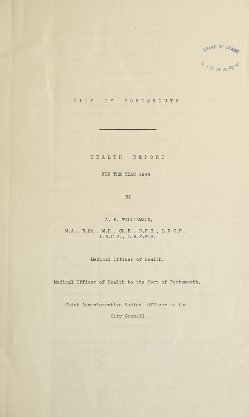 0F CITY OP PORTSMOUTH HEALTH REPORT FOR THE YEAR 1944 BY A. B. WILLIAMSON, M.A., B.Sc., M.D., Ch.B., D.P.H., L.R.C.P., L.R.C.S., L.R.P.P.S. Medical Officer of Health, Medical Officer of Health to the Port of Portsmouth, Chief Administrative Medical Officer to the City Council.