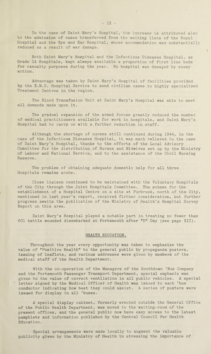 In the case of Saint Mary’s Hospital, the increase is attributed also to the admission of cases transferred from the waiting lists of the Royal Hospital and the Eye and Ear Hospital, whose accommodation was substantially reduced as a result of war damage. Both Saint Mary’s Hospital and the Infectious Diseases Hospital, as Grade 1A Hospitals, kept always available a proportion of first line beds for casualty purposes during the year. No hospital was damaged by enemy action. Advantage was taken by Saint Mary’s Hospital of facilities provided hy the E.M.S. Hospital Service to send civilian cases to highly specialised Treatment Centres in the region. The Blood Transfusion Unit at Saint Mary’s Hospital was able to meet all demands made upon it. The gradual expansion of the armed forces greatly reduced the number of medical practitioners available for work in hospitals, and Saint Mary’s Hospital had to carry on with a further reduction in staff. Although the shortage of nurses still continued during 1944, in the case of the Infectious Diseases Hospital, it was much relieved in the case of Saint Mary’s Hospital, thanks to the efforts of the Local Advisory Committee for the distribution of Nurses and Midwives set up by the Ministry of Labour and National Service, and to the assistance of the Civil Nursing Reserve. The problem of obtaining adequate domestic help for all three Hospitals remains acute. Close liaison continued to be maintained with the Voluntary Hospitals of the City through the Joint Hospitals Committee. The scheme for the establishment of a Hospital Centre on a site at Purbrook, north of the City, mentioned in last year’s report, received firther consideration, but further progress awaits the publication of the Ministry of Health’s Hospital Survey Report on this area. Saint Mary’s Hospital played a notable part in treating no fewer than 601 battle wounded disembarked at Portsmouth after D Day (see page XII). HEALTH EDUCATION. Throughout the year every opportunity was taken to emphasise the value of Positive Health to the general public by propaganda posters, issuing of leaflets, and various addresses were given by members of the medical staff of the Health Department. With the co-operation of the Managers of the Southdown ’Bus Company and the Portsmouth Passenger Transport Department, special emphasis was given to the value of correct ventilation in all public vehicles. A special letter signed by the Medical Officer of Health was issued to each ’bus conductor indicating how best they could assist. A series of posters were issued for display in all ’buses. A special display cabinet, formerly erected outside the General Office of the Public Health Departnent, was moved to the waiting-room of the present offices, and the general public now have easy access to the latest pamphlets and information published by the Central Council for Health Education. Special arrangements were made locally to augment the valuable publicity given by the Ministry of Health in stressing the importance of