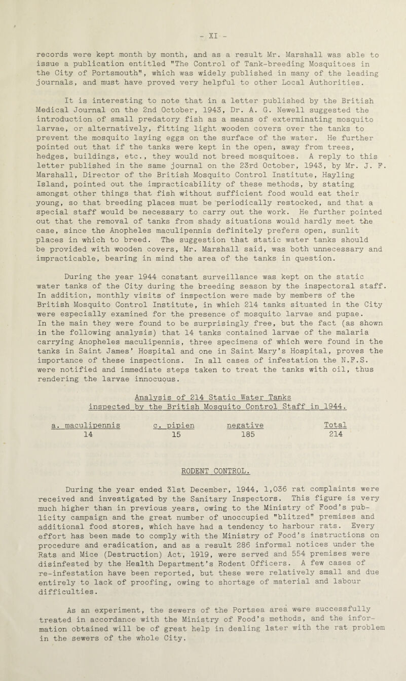 records were kept month by month, and as a result Mr. Marshall was able to issue a publication entitled The Control of Tank-breeding Mosquitoes in the City of Portsmouth, which was widely published in many of the leading journals, and must have proved very helpful to other Local Authorities. It is interesting to note that in a letter published by the British Medical Journal on the 2nd October, 1943, Dr. A. G. Newell suggested the introduction of small predatory fish as a means of exterminating mosquito larvae, or alternatively, fitting light wooden covers over the tanks to prevent the mosquito laying eggs on the surface of the water. He further pointed out that if the tanks were kept in the open, away from trees, hedges, buildings, etc., they would not breed mosquitoes. A reply to this letter published in the same journal on the 23rd October, 1943, by Mr. J. P. Marshall, Director of the British Mosquito Control Institute, Hayling Island, pointed out the impracticability of these methods, by stating amongst other things that fish without sufficient food would eat their young, so that breeding places must be periodically restocked, and that a special staff would be necessary to carry out the work. He further pointed out that the removal of tanks from shady situations would hardly meet the case, since the Anopheles maculipennis definitely prefers open, sunlit places in which to breed. The suggestion that static water tanks should be provided with wooden covers, Mr. Marshall said, was both unnecessary and impracticable, bearing in mind the area of the tanks in question. During the year 1944 constant surveillance was kept on the static water tanks of the City during the breeding season by the inspectoral staff. In addition, monthly visits of inspection were made by members of the British Mosquito Control Institute, in which 214 tanks situated in the City were especially examined for the presence of mosquito larvae and pupae. In the main they were found to be surprisingly free, but the fact (as shown in the following analysis) that 14 tanks contained larvae of the malaria carrying Anopheles maculipennis, three specimens of which were found in the tanks in Saint James’ Hospital and one in Saint Mary’s Hospital, proves the importance of these inspections. In all cases of infestation the N.F.S. were notified and immediate steps taken to treat the tanks with oil, thus rendering the larvae innocuous. Analysis of 214 Static Water Tanks inspected by the British Mosquito Control Staff in 1944. a. maculipennis c. pipien negative Total 14 15 185 214 RODENT CONTROL. During the year ended 31st December, 1944, 1,036 rat complaints were received and investigated by the Sanitary Inspectors. This figure is very much higher than in previous years, owing to the Ministry of Food’s pub¬ licity campaign and the great number of unoccupied blitzed premises and additional food stores, which have had a tendency to harbour rats. Every effort has been made to comply with the Ministry of Food’s instructions on procedure and eradication, and as a result 286 informal notices under the Rats and Mice (Destruction) Act, 1919, were served and 554 premises were disinfested by the Health Department’s Rodent Officers. A few cases of re-infestation have been reported, but these were relatively small and due entirely to lack of proofing, owing to shortage of material and labour difficulties. As an experiment, the sewers of the Portsea area were successfully treated in accordance with the Ministry of Food’s methods, and the infor¬ mation obtained will be of great help in dealing later with the rat problem in the sewers of the whole City.