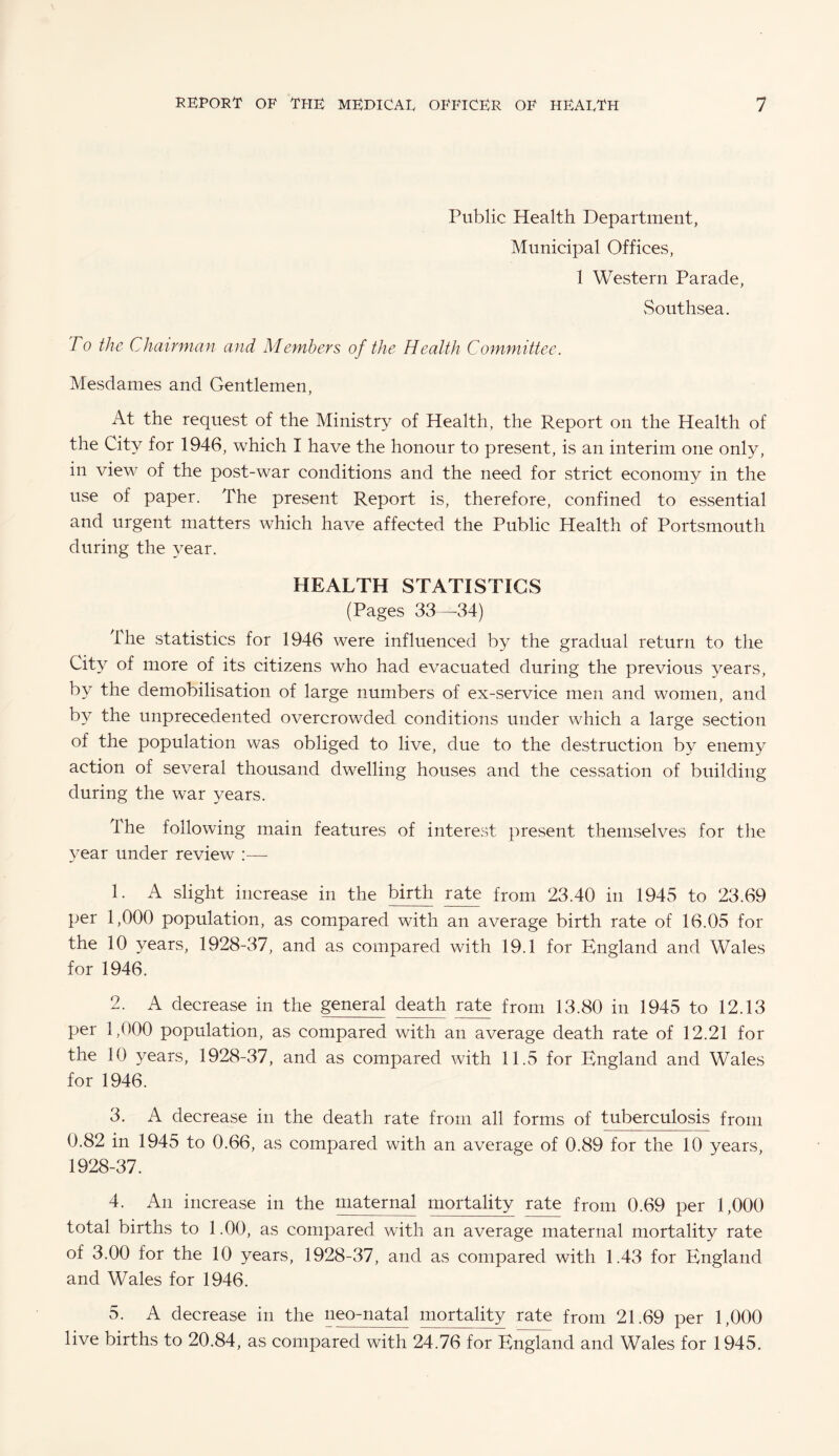 Public Health Department, Municipal Offices, 1 Western Parade, Southsea. To the Chairman and Members of the Health Committee. Mesdames and Gentlemen, At the request of the Ministry of Health, the Report on the Health of the City for 1946, which I have the honour to present, is an interim one only, in view of the post-war conditions and the need for strict economy in the use of paper. The present Report is, therefore, confined to essential and urgent matters which have affected the Public Health of Portsmouth during the year. HEALTH STATISTICS (Pages 33—34) The statistics for 1946 were influenced by the gradual return to the City of more of its citizens who had evacuated during the previous years, by the demobilisation of large numbers of ex-service men and women, and by the unprecedented overcrowded conditions under which a large section of the population was obliged to live, due to the destruction by enemy action of several thousand dwelling houses and the cessation of building during the war years. The following main features of interest present themselves for the year under review :— 1. A slight increase in the birth rate from 23.40 in 1945 to 23.69 per 1,000 population, as compared with an average birth rate of 16.05 for the 10 years, 1928-37, and as compared with 19.1 for England and Wales for 1946. 2. A decrease in the general death rate from 13.80 in 1945 to 12.13 per 1,000 population, as compared with an average death rate of 12.21 for the 10 years, 1928-37, and as compared with 11.5 for England and Wales for 1946. 3. A decrease in the death rate from all forms of tuberculosis from 0.82 in 1945 to 0.66, as compared with an average of 0.89 for the 10 years, 1928-37. 4. An increase in the maternal mortality rate from 0.69 per 1,000 total births to 1.00, as compared with an average maternal mortality rate of 3.00 for the 10 years, 1928-37, and as compared with 1.43 for England and Wales for 1946. 5. A decrease in the neo-natal mortality rate from 21.69 per 1,000 live births to 20.84, as compared with 24.76 for England and Wales for 1945.