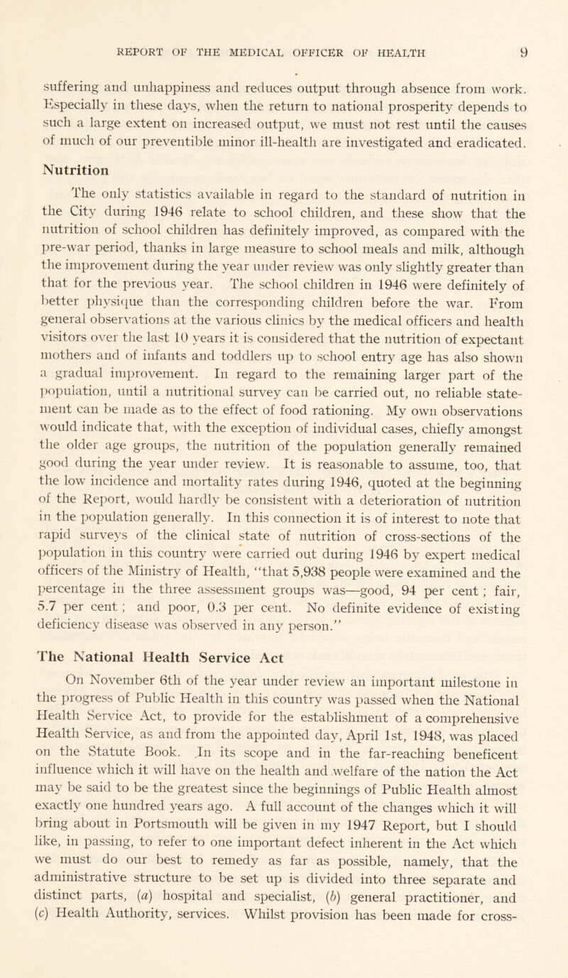 suffering and unhappiness and reduces output through absence from work. Especially in these days, when the return to national prosperity depends to such a large extent on increased output, we must not rest until the causes of much of our preventible minor ill-health are investigated and eradicated. Nutrition The only statistics available in regard to the standard of nutrition in the City during 1946 relate to school children, and these show that the nutrition of school children has definitely improved, as compared with the pre-war period, thanks in large measure to school meals and milk, although the improvement during the year under review was only slightly greater than that for the previous 3^ear. The school children in 1946 were definitely of better physique than the corresponding children before the war. Erom general observations at the various clinics by the medical officers and health visitors over the last 10 years it is considered that the nutrition of expectant mothers and of infants and toddlers up to school entry age has also shown a gradual improvement. In regard to the remaining larger part of the population, until a nutritional survey can be carried out, no reliable state¬ ment can be made as to the effect of food rationing. My own observations would indicate that, with the exception of individual cases, chiefly amongst the older age groups, the nutrition of the population generally remained good during the year under review. It is reasonable to assume, too, that the low incidence and mortality rates during 1946, quoted at the beginning of the Report, would hardly be consistent with a deterioration of nutrition in the population generally. In this connection it is of interest to note that rapid surveys of the clinical state of nutrition of cross-sections of the population in this country were carried out during 1946 by expert medical officers of the Ministry of Health, “that 5,938 people were examined and the percentage in the three assessment groups was—good, 94 per cent; fair, 5.7 per cent ; and poor, 0.3 per cent. No definite evidence of existing deficiency disease was observed in any person.” The National Health Service Act On November 6th of the year under review an important milestone in the progress of Public Health in this country was passed when the National Health Service Act, to provide for the establishment of a comprehensive Health Service, as and from the appointed day, April 1st, 1948, was placed on the vStatute Book. In its scope and in the far-reaching beneficent influence which it will have on the health and .welfare of the nation the Act may be said to be the greatest since the beginnings of Public Health almost exactly one hundred years ago. A full account of the changes which it will bring about in Portsmouth will be given in my 1947 Report, but I should like, in passing, to refer to one important defect inherent in the Act which we must do our best to remedy as far as possible, namely, that the administrative structure to be set up is divided into three separate and distinct parts, (a) hospital and specialist, (b) general practitioner, and (c) Health Authority, services. Whilst provision has been made for cross-