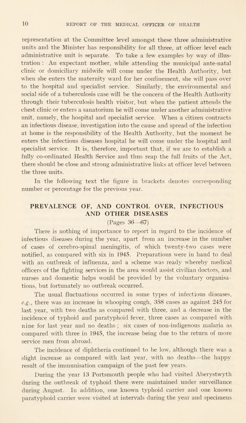 representation at the Committee level amongst these three administrative units and the Minister has responsibility for all three, at officer level each administrative unit is separate. To take a few examples by way of illus¬ tration : An expectant mother, while attending the municipal ante-natal clinic or domiciliary midwife will come under the Health Authority, but when she enters the maternity ward for her confinement, she will pass over to the hospital and specialist service. Similarly, the environmental and social side of a tuberculosis case will be the concern of the Health Authority through their tuberculosis health visitor, but when the patient attends the chest clinic or enters a sanatorium he will come under another administrative unit, namely, the hospital and specialist service. When a citizen contracts an infectious disease, investigation into the cause and spread of the infection at home is the responsibility of the Health Authority, but the moment he enters the infectious diseases hospital he will come under the hospital and specialist service. It is, therefore, important that, if we are to establish a fully co-ordinated Health vService and thus reap the full fruits of the Act, there should be close and strong administrative links at officer level between the three units. In the following text the figure in brackets denotes corresponding number or percentage for the previous year. PREVALENCE OF, AND CONTROL OVER, INFECTIOUS AND OTHER DISEASES (Pages 36—-67) There is nothing of importance to report in regard to the incidence of infectious diseases during the year, apart from an increase in the number of cases of cerebro-spinal meningitis, of which twenty-two cases were notified, as compared with six in 1945. Preparations were in hand to deal with an outbreak of influenza, and a scheme was ready whereby medical officers of the fighting services in the area would assist civilian doctors, and nurses and domestic helps would be provided by the voluntary organisa¬ tions, but fortunately no outbreak occurred. The usual fluctuations occurred in some types of infectious diseases, e.g., there was an increase in whooping cough, 358 cases as against 245 for last year, with two deaths as compared with three, and a decrease in the incidence of typhoid and paratyphoid fever, three cases as compared with nine for last year and no deaths ; six cases of non-indigenous malaria as compared with three in 1945, the increase being due to the return of more service men from abroad. The incidence of diphtheria continued to be low, although there was a slight increase as compared with last year, with no deaths—the happy result of the immunisation campaign of the past few years. During the year 13 Portsmouth people who had visited Aberystwyth during the outbreak of typhoid there were maintained under surveillance during August. In addition, one known typhoid carrier and one known paratyphoid carrier were visited at intervals during the year and specimens