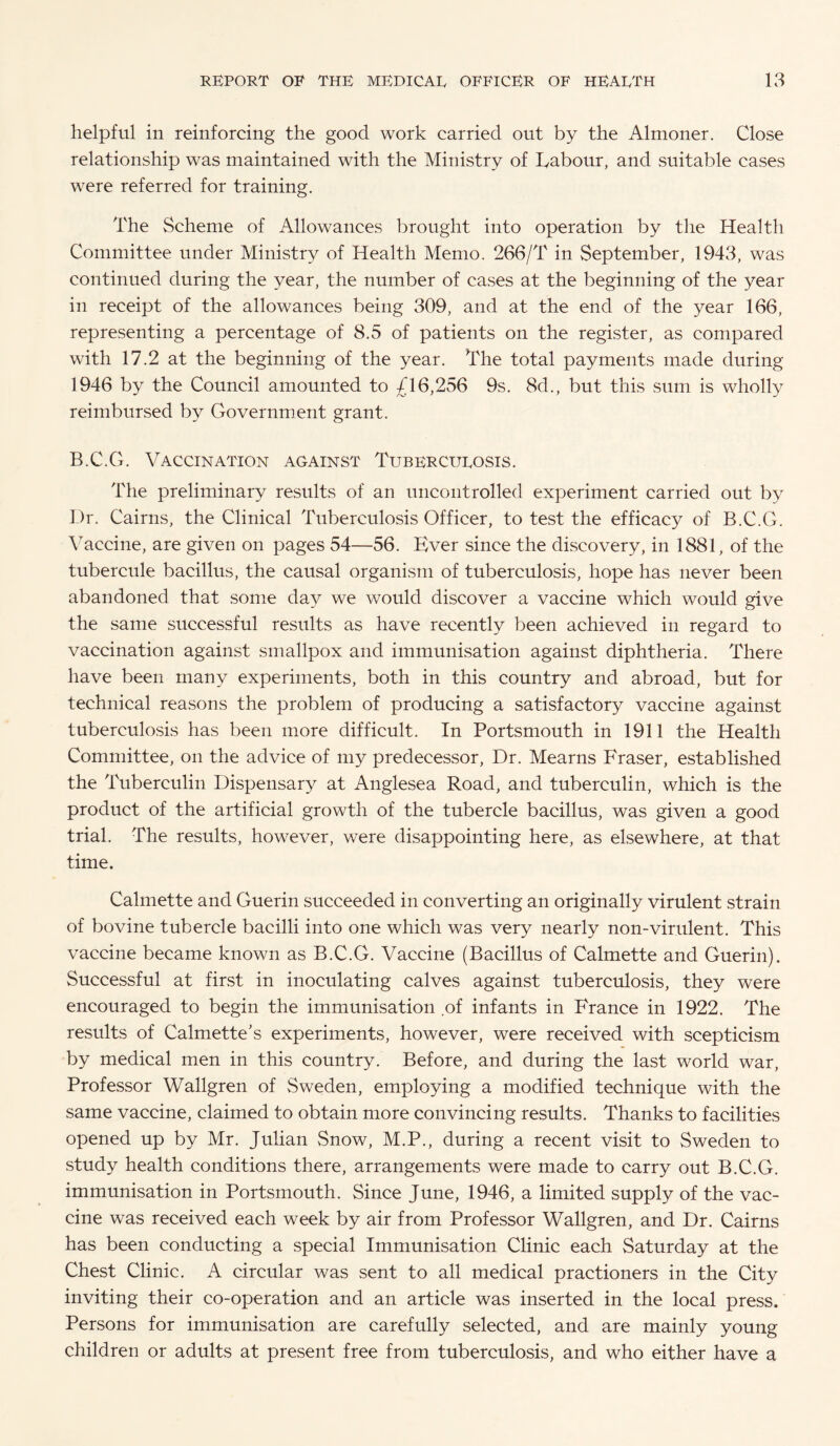 helpful in reinforcing the good work carried out by the Almoner. Close relationship was maintained with the Ministry of Tabour, and suitable cases were referred for training. The Scheme of Allowances brought into operation by the Health Committee under Ministry of Health Memo. 266/T in September, 1943, was continued during the year, the number of cases at the beginning of the year in receipt of the allowances being 309, and at the end of the year 166, representing a percentage of 8.5 of patients on the register, as compared with 17.2 at the beginning of the year. The total payments made during 1946 by the Council amounted to £16,256 9s. 8d., but this sum is wholly reimbursed by Government grant. B.C.G. Vaccination against Tubercurosis. The preliminary results of an uncontrolled experiment carried out by Dr. Cairns, the Clinical Tuberculosis Officer, to test the efficacy of B.C.G. Vaccine, are given on pages 54—56. Ever since the discovery, in 1881, of the tubercule bacillus, the causal organism of tuberculosis, hope has never been abandoned that some day we would discover a vaccine which would give the same successful results as have recently been achieved in regard to vaccination against smallpox and immunisation against diphtheria. There have been many experiments, both in this country and abroad, but for technical reasons the problem of producing a satisfactory vaccine against tuberculosis has been more difficult. In Portsmouth in 1911 the Health Committee, on the advice of my predecessor, Dr. Mearns Fraser, established the Tuberculin Dispensary at Anglesea Road, and tuberculin, which is the product of the artificial growth of the tubercle bacillus, was given a good trial. The results, however, were disappointing here, as elsewhere, at that time. Calmette and Guerin succeeded in converting an originally virulent strain of bovine tubercle bacilli into one which was very nearly non-virulent. This vaccine became known as B.C.G. Vaccine (Bacillus of Calmette and Guerin). Successful at first in inoculating calves against tuberculosis, they were encouraged to begin the immunisation of infants in France in 1922. The results of Calmette's experiments, however, were received with scepticism by medical men in this country. Before, and during the last world war, Professor Wallgren of Sweden, employing a modified technique with the same vaccine, claimed to obtain more convincing results. Thanks to facilities opened up by Mr. Julian Snow, M.P., during a recent visit to Sweden to study health conditions there, arrangements were made to carry out B.C.G. immunisation in Portsmouth. Since June, 1946, a limited supply of the vac¬ cine was received each week by air from Professor Wallgren, and Dr. Cairns has been conducting a special Immunisation Clinic each Saturday at the Chest Clinic. A circular was sent to all medical practioners in the City inviting their co-operation and an article was inserted in the local press. Persons for immunisation are carefully selected, and are mainly young children or adults at present free from tuberculosis, and who either have a