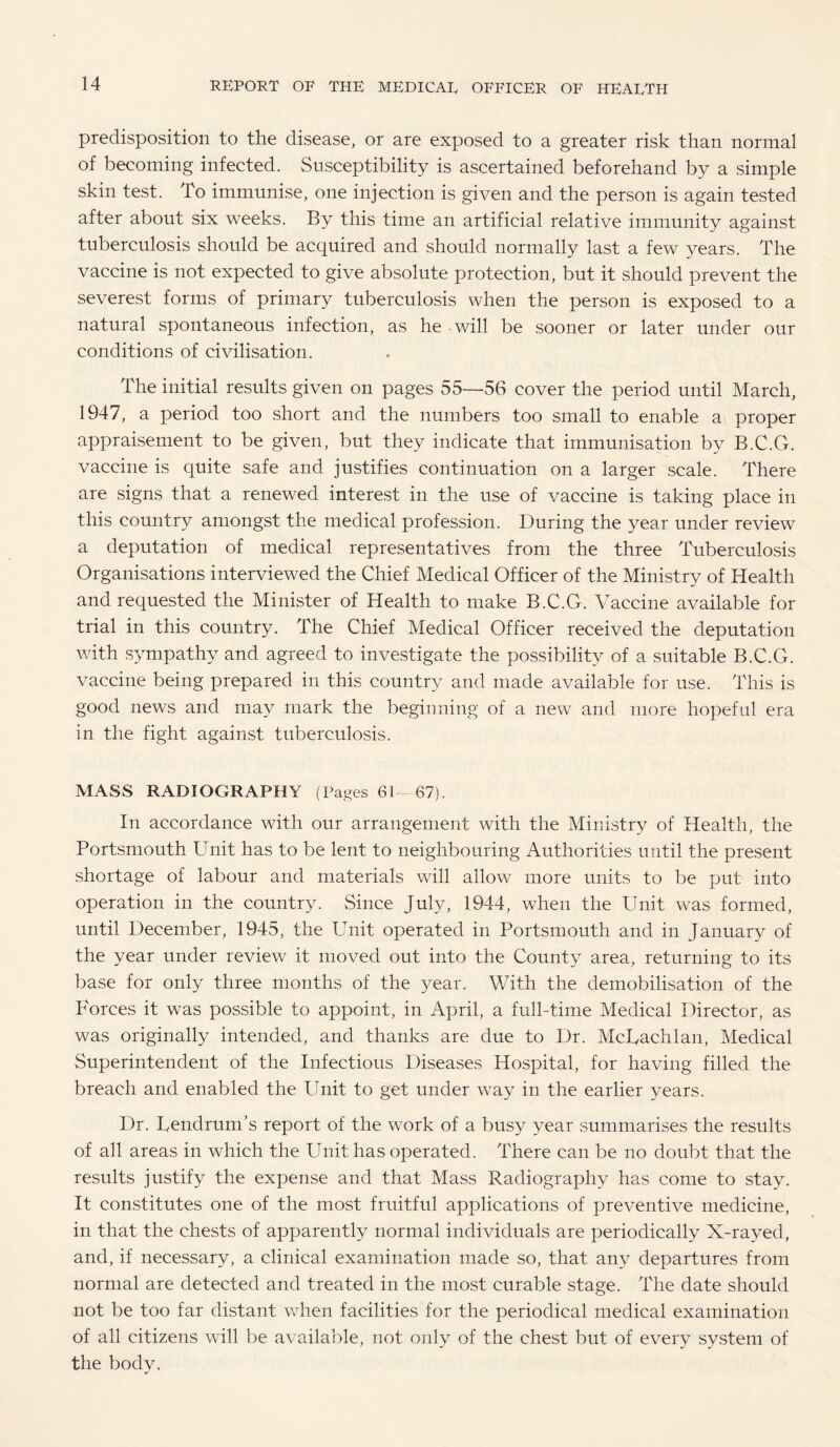 predisposition to the disease, or are exposed to a greater risk than normal of becoming infected. Susceptibility is ascertained beforehand by a simple skin test. To immunise, one injection is given and the person is again tested after about six weeks. By this time an artificial relative immunity against tuberculosis should be acquired and should normally last a few years. The vaccine is not expected to give absolute protection, but it should prevent the severest forms of primary tuberculosis when the person is exposed to a natural spontaneous infection, as he will be sooner or later under our conditions of civilisation. The initial results given on pages 55—56 cover the period until March, 1947, a period too short and the numbers too small to enable a proper appraisement to be given, but they indicate that immunisation by B.C.G. vaccine is quite safe and justifies continuation on a larger scale. There are signs that a renewed interest in the use of vaccine is taking place in this country amongst the medical profession. During the year under review a deputation of medical representatives from the three Tuberculosis Organisations interviewed the Chief Medical Officer of the Ministry of Health and requested the Minister of Health to make B.C.G. Vaccine available for trial in this country. The Chief Medical Officer received the deputation with sympathy and agreed to investigate the possibility of a suitable B.C.G. vaccine being prepared in this country and made available for use. This is good news and may mark the beginning of a new and more hopeful era in the fight against tuberculosis. MASS RADIOGRAPHY (Pages 61—67). In accordance with our arrangement with the Ministry of Health, the Portsmouth Unit has to be lent to neighbouring Authorities until the present shortage of labour and materials will allow more units to be put into operation in the country. Since July, 1944, when the Unit was formed, until December, 1945, the Unit operated in Portsmouth and in January of the year under review it moved out into the County area, returning to its base for only three months of the year. With the demobilisation of the Forces it was possible to appoint, in April, a full-time Medical Director, as was originally intended, and thanks are due to Dr. McUachlan, Medical Superintendent of the Infectious Diseases Hospital, for having filled the breach and enabled the Unit to get under way in the earlier years. Dr. TendrunTs report of the work of a busy year summarises the results of all areas in which the Unit has operated. There can be no doubt that the results justify the expense and that Mass Radiography has come to stay. It constitutes one of the most fruitful applications of preventive medicine, in that the chests of apparently normal individuals are periodically X-rayed, and, if necessary, a clinical examination made so, that any departures from normal are detected and treated in the most curable stage. The date should not be too far distant when facilities for the periodical medical examination of all citizens will be available, not only of the chest but of every system of the body.