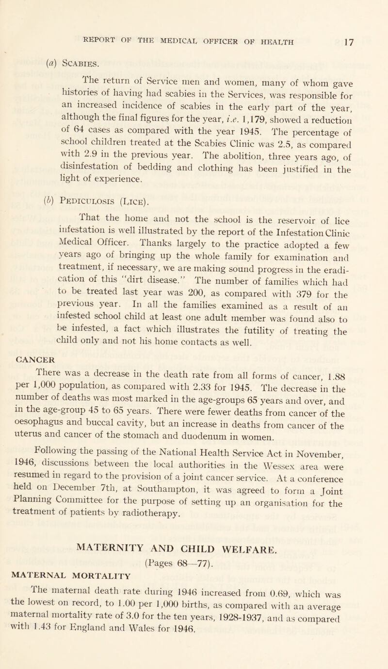 (a) Scabies. The leturn of Service men and women, many of whom gave histories of having had scabies in the Services, was responsible for an increased incidence of scabies in the early part of the year although the final figures for the year, i.e. 1,179, showed a reduction of 64 cases as compared with the year 1945. The percentage of school children treated at the Scabies Clinic was 2.5, as compared with 2.9 in the previous year. The abolition, three years ago, of disinfestation of bedding and clothing has been justified in the light of experience. (b) Pedicurosis (Tice). that the home and not the school is the reservoir of lice infestation is well illustrated by the report of the Infestation Clinic Medical Officer. Thanks largely to the practice adopted a few years ago of bringing up the whole family for examination and treatment, if necessary, we are making sound progress in the eradi¬ cation of this dirt disease. The number of families which had to be treated last year was 200, as compared with 379 for the previous year. In all the families examined as a result of an infested school child at least one adult member was found also to be infested, a fact which illustrates the futility of treating the child only and not his home contacts as well. CANCER there was a decrease in the death rate from all forms of cancer, 1.88 per 1,000 population, as compared with 2.33 for 1945. The decrease in the number of deaths was most marked in the age-groups 65 years and over, and m the age-group 45 to 65 years. There were fewer deaths from cancer of the oesophagus and buccal cavity, but an increase in deaths from cancer of the uterus and cancer of the stomach and duodenum in women. Following the passing of the National Health Service Act in November, 1946, discussions between the local authorities in the Wessex area were resumed in regard to the provision of a joint cancer service. At a conference held on December 7th, at Southampton, it was agreed to form a Joint Planning Committee for the purpose of setting up an organisation for the treatment of patients by radiotherapy. MATERNITY AND CHILD WELFARE. (Pages 68—77). MATERNAL MORTALITY Ilie maternal death rate during 1946 increased from 0.69, which was the lowest on record, to 1.00 per 1,000 births, as compared with an average maternal mortality rate of 3.0 for the ten years, 1928-1937, and as compared with 1.43 for England and Wales for 1946,