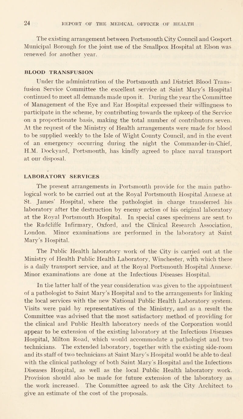 The existing arrangement between Portsmouth City Council and Gosport Municipal Borough for the joint use of the Smallpox Hospital at Elson was renewed for another year. BLOOD TRANSFUSION Under the administration of the Portsmouth and District Blood Trans¬ fusion Service Committee the excellent service at Saint Mary’s Hospital continued to meet all demands made upon it. During the year the Committee of Management of the Eye and Ear Hospital expressed their willingness to participate in the scheme, by contributing towards the upkeep of the Service on a proportionate basis, making the total number of contributors seven. At the request of the Ministry of Health arrangements were made for blood to be supplied weekly to the Isle of Wight County Council, and in the event of an emergency occurring during the night the Commander-in-Chief, H.M. Dockyard, Portsmouth, has kindly agreed to place naval transport at our disposal. LABORATORY SERVICES The present arrangements in Portsmouth provide for the main patho¬ logical work to be carried out at the Royal Portsmouth Hospital Annexe at vSt. James’ Hospital, where the pathologist in charge transferred his laboratory after the destruction by enemy action of his original laboratory at the Royal Portsmouth Hospital. In special cases specimens are sent to the Radcliffe Infirmary, Oxford, and the Clinical Research Association, Eondon. Minor examinations are performed in the laboratory at Saint Mary’s Hospital. The Public Health laboratory work of the City is carried out at the * Ministry of Health Public Health Eaboratory, Winchester, with which there is a daily transport service, and at the Royal Portsmouth Hospital Annexe. Minor examinations are done at the Infectious Diseases Hospital. In the latter half of the }^ear consideration was given to the appointment of a pathologist to Saint Mary’s Hospital and to the arrangements for linking the local services with the new National Public Health Laboratory system. Visits were paid by representatives of the Ministry, and as a result the Committee was advised that the most satisfactory method of providing for the clinical and Public Health laboratory needs of the Corporation would appear to be extension of the existing laboratory at the Infectious Diseases Hospital, Milton Road, which would accommodate a pathologist and two technicians. The extended laboratory, together with the existing side-room and its staff of two technicians at vSaint Mary’s Hospital would be able to deal with the clinical pathology of both Saint Mary’s Hospital and the Infectious Diseases Hospital, as well as the local Public Health laboratory work. Provision should also be made for future extension of the laboratory as the work increased. The Committee agreed to ask the City Architect to give an estimate of the cost of the proposals.