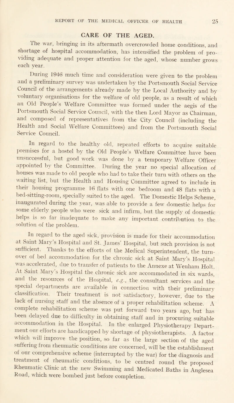 CARE OF THE AGED. The war, bringing in its aftermath overcrowded home conditions, and shortage of hospital accommodation, has intensified the problem of pro¬ viding adequate and proper attention for the aged, whose number grows each year. During 1946 much time and consideration were given to the problem and a preliminary survey was undertaken by the Portsmouth Social Service Council of the arrangements already made by the Tocal Authority and by voluntary organisations for the welfare of old people, as a result of which an Old People’s Welfare Committee was formed under the aegis of the 1 oitsmouth Social Service Council, with the then Tord Mayor as Chairman, and composed of representatives from the City Council (including the Health and Social Welfare Committees) and from the Portsmouth Social Service Council. In regard to the healthy old, repeated efforts to acquire suitable premises for a hostel by the Old People’s Welfare Committee have been unsuccessful, but good work was done by a temporary Welfare Officer appointed by the Committee. During the year no special allocation of houses was made to old people who had to take their turn with others on the v aiting list, but the Health and Housing Committee agreed to include in their housing programme 16 flats with one bedroom and 48 flats with a bed-sitting-room, specially suited to the aged. The Domestic Helps Scheme, inaugurated during the year, was able to provide a few domestic helps for some elderly people who were sick and infirm, but the supply of domestic helps is so far inadequate to make any important contribution to the solution of the problem. In legard to the aged sick, provision is made for their accommodation at vSaint Mary s Hospital and St. James Hospital, but such provision is not sufficient. Thanks to the efforts of the Medical Superintendent, the turn¬ over of bed accommodation for the chronic sick at Saint Mary’s Hospital was accelerated, due to transfer of patients to the Annexe at Wenham Holt, ill vSaint Mary s Hospital the chronic sick are accommodated in six wards, and the resources of the Hospital, e.g., the consultant services and the special departments are available in connection with their preliminary classification. Their treatment is not satisfactory, however, due to the lack of nursing staff and the absence of a proper rehabilitation scheme. A complete rehabilitation scheme was put forward two years ago, but has been delayed due to difficulty in obtaining staff and in procuring suitable accommodation in the Hospital. In the enlarged Physiotherapy Depart¬ ment our efforts are handicapped by shortage of physiotherapists. A factor which will improve the position, so far as the large section of the aged suffering from rheumatic conditions are concerned, will be the establishment of our comprehensive scheme (interrupted by the war) for the diagnosis and treatment of rheumatic conditions, to be centred round the proposed Rheumatic Clinic at the new Swimming and Medicated Baths in Anglesea Road, which were bombed just before completion.