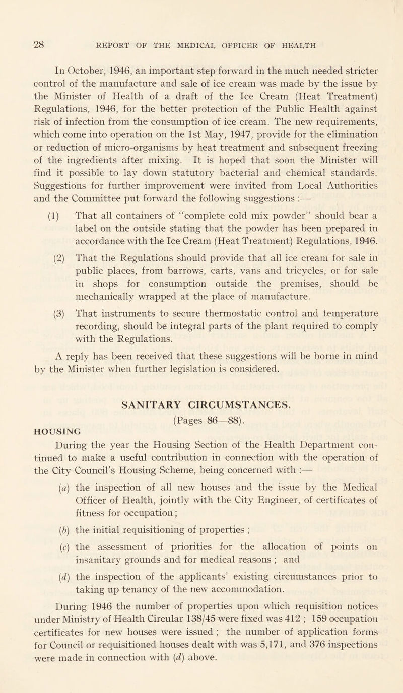 In October, 1946, an important step forward in the much needed stricter control of the manufacture and sale of ice cream was made by the issue by the Minister of Health of a draft of the Ice Cream (Heat Treatment) Regulations, 1946, for the better protection of the Public Health against risk of infection from the consumption of ice cream. The new requirements, which come into operation on the 1st May, 1947, provide for the elimination or reduction of micro-organisms by heat treatment and subsequent freezing of the ingredients after mixing. It is hoped that soon the Minister will find it possible to lay down statutory bacterial and chemical standards. Suggestions for further improvement were invited from Local Authorities and the Committee put forward the following suggestions :— (1) That all containers of “complete cold mix powder’’ should bear a label on the outside stating that the powder has been prepared in accordance with the Ice Cream (Heat Treatment) Regulations, 1946. (2) That the Regulations should provide that all ice cream for sale in public places, from barrows, carts, vans and tricycles, or for sale in shops for consumption outside the premises, should be mechanically wrapped at the place of manufacture. (3) That instruments to secure thermostatic control and temperature recording, should be integral parts of the plant required to comply with the Regulations. A reply has been received that these suggestions will be borne in mind by the Minister when further legislation is considered. SANITARY CIRCUMSTANCES, (Pages 86—88). HOUSING During the year the Housing Section of the Health Department con¬ tinued to make a useful contribution in connection with the operation of the City Council's Housing Scheme, being concerned with (a) the inspection of all new houses and the issue by the Medical Officer of Health, jointly with the City Engineer, of certificates of fitness for occupation; (b) the initial requisitioning of properties ; (c) the assessment of priorities for the allocation of points on insanitary grounds and for medical reasons ; and (d) the inspection of the applicants’ existing circumstances prior to taking up tenancy of the new accommodation. During 1946 the number of properties upon which requisition notices under Ministry of Health Circular 138/45 were fixed was 412 ; 159 occupation certificates for new houses were issued ; the number of application forms for Council or requisitioned houses dealt with was 5,171, and 376 inspections were made in connection with (d) above.